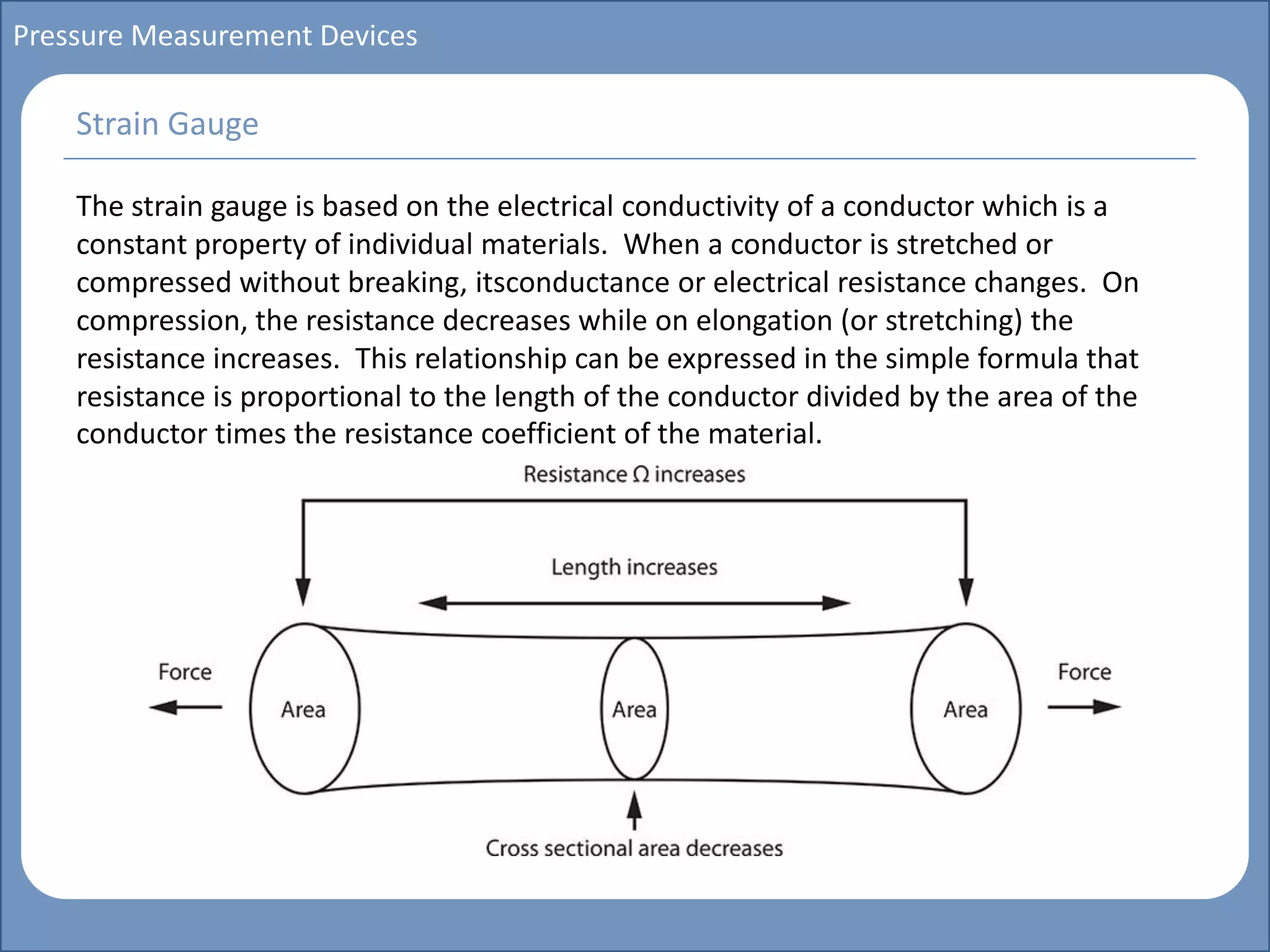 Main title
Write Discussion here
Write title here
Basics of Instrumentation and Control
Course Topics
Introduction to measurements and control concepts
Pressure measurement
Flow measurement
Level measurement
Temperature measurement
Control Valves
Process Control Loops
Control Systems (PLC, DCS, SCADA)
Course Contents
Pressure Measurement Devices
The strain gauge is based on the electrical conductivity of a conductor which is a
constant property of individual materials. When a conductor is stretched or
compressed without breaking, itsconductance or electrical resistance changes. On
compression, the resistance decreases while on elongation (or stretching) the
resistance increases. This relationship can be expressed in the simple formula that
resistance is proportional to the length of the conductor divided by the area of the
conductor times the resistance coefficient of the material.
Strain Gauge
 