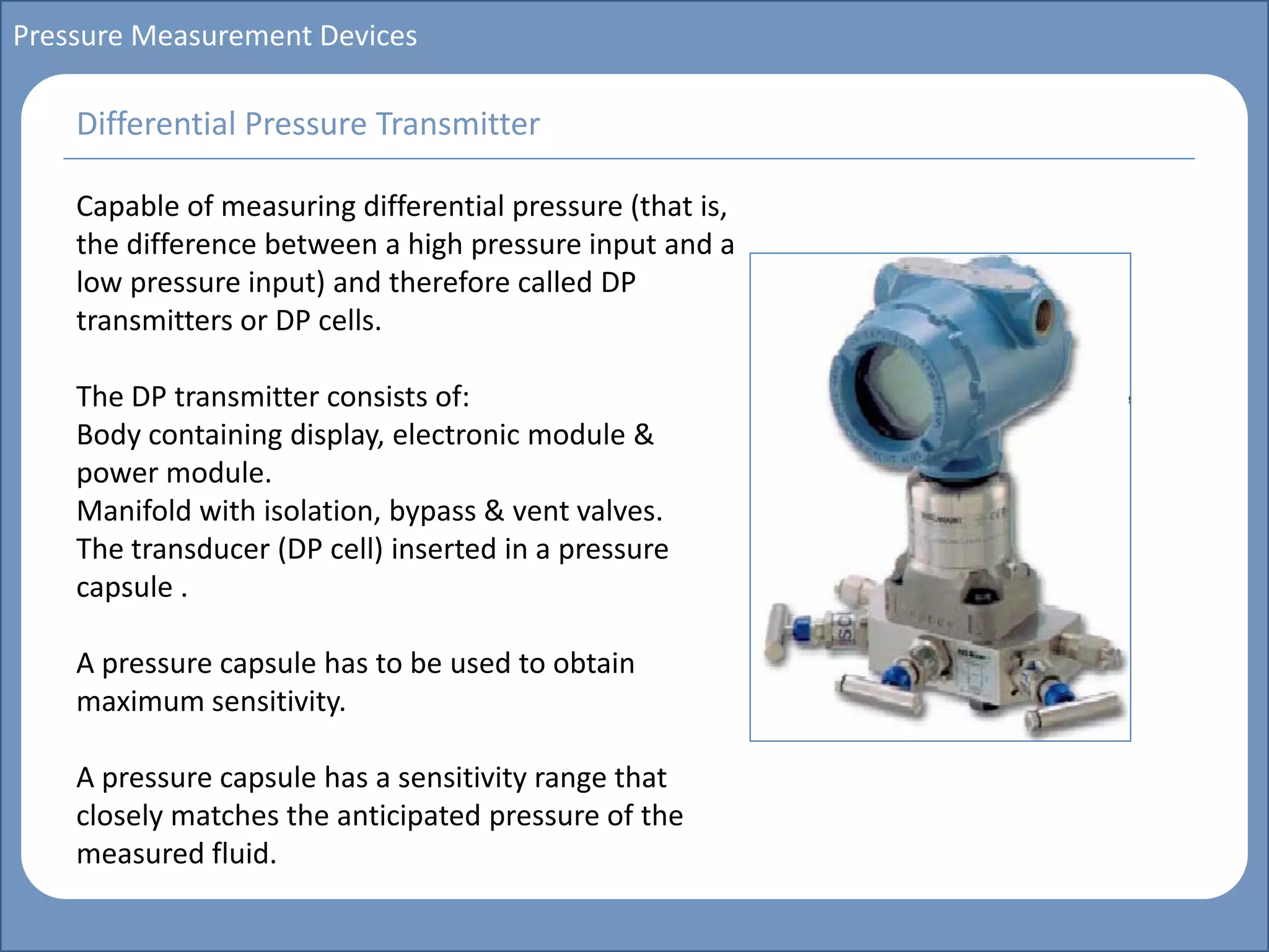 Main title
Write Discussion here
Write title here
Basics of Instrumentation and Control
Course Topics
Introduction to measurements and control concepts
Pressure measurement
Flow measurement
Level measurement
Temperature measurement
Control Valves
Process Control Loops
Control Systems (PLC, DCS, SCADA)
Course Contents
Pressure Measurement Devices
Capable of measuring differential pressure (that is,
the difference between a high pressure input and a
low pressure input) and therefore called DP
transmitters or DP cells.
The DP transmitter consists of:
Body containing display, electronic module &
power module.
Manifold with isolation, bypass & vent valves.
The transducer (DP cell) inserted in a pressure
capsule .
A pressure capsule has to be used to obtain
maximum sensitivity.
A pressure capsule has a sensitivity range that
closely matches the anticipated pressure of the
measured fluid.
Differential Pressure Transmitter
 