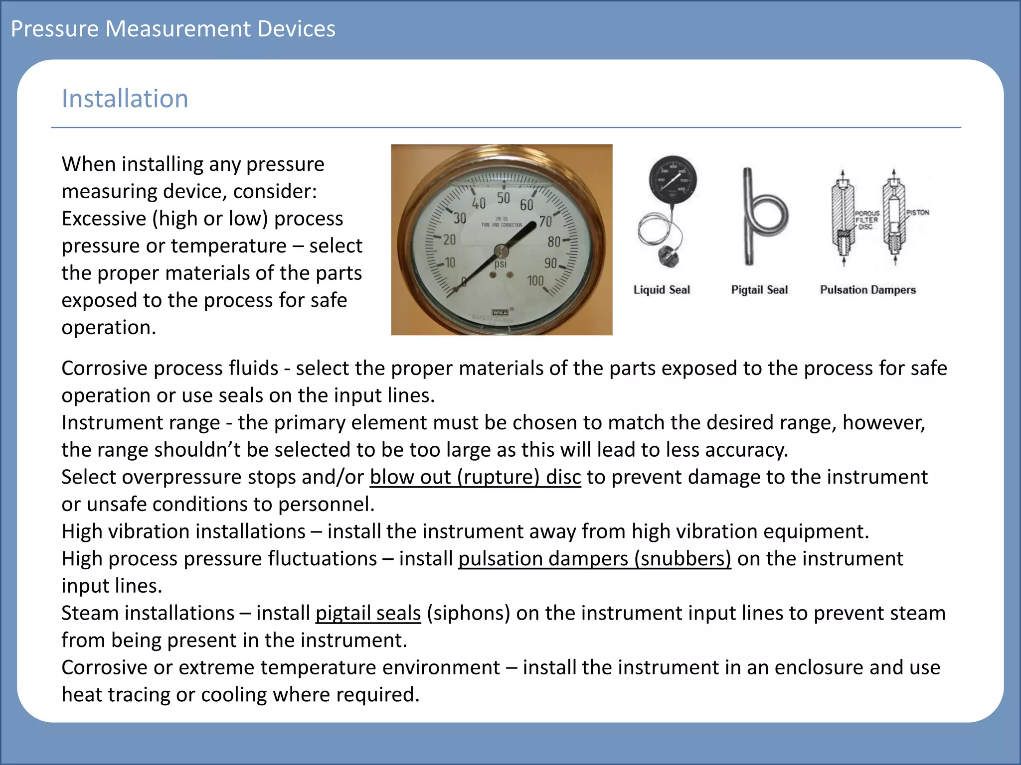 Main title
Write Discussion here
Write title here
Basics of Instrumentation and Control
Course Topics
Introduction to measurements and control concepts
Pressure measurement
Flow measurement
Level measurement
Temperature measurement
Control Valves
Process Control Loops
Control Systems (PLC, DCS, SCADA)
Course Contents
Pressure Measurement Devices
When installing any pressure
measuring device, consider:
Excessive (high or low) process
pressure or temperature – select
the proper materials of the parts
exposed to the process for safe
operation.
Installation
Corrosive process fluids - select the proper materials of the parts exposed to the process for safe
operation or use seals on the input lines.
Instrument range - the primary element must be chosen to match the desired range, however,
the range shouldn’t be selected to be too large as this will lead to less accuracy.
Select overpressure stops and/or blow out (rupture) disc to prevent damage to the instrument
or unsafe conditions to personnel.
High vibration installations – install the instrument away from high vibration equipment.
High process pressure fluctuations – install pulsation dampers (snubbers) on the instrument
input lines.
Steam installations – install pigtail seals (siphons) on the instrument input lines to prevent steam
from being present in the instrument.
Corrosive or extreme temperature environment – install the instrument in an enclosure and use
heat tracing or cooling where required.
 