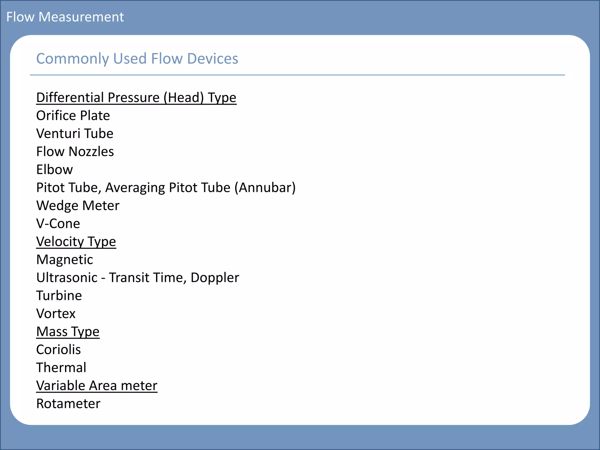 Main title
Write Discussion here
Write title here
Basics of Instrumentation and Control
Course Topics
Introduction to measurements and control concepts
Pressure measurement
Flow measurement
Level measurement
Temperature measurement
Control Valves
Process Control Loops
Control Systems (PLC, DCS, SCADA)
Course Contents
Flow Measurement
Differential Pressure (Head) Type
Orifice Plate
Venturi Tube
Flow Nozzles
Elbow
Pitot Tube, Averaging Pitot Tube (Annubar)
Wedge Meter
V-Cone
Velocity Type
Magnetic
Ultrasonic - Transit Time, Doppler
Turbine
Vortex
Mass Type
Coriolis
Thermal
Variable Area meter
Rotameter
Commonly Used Flow Devices
 
