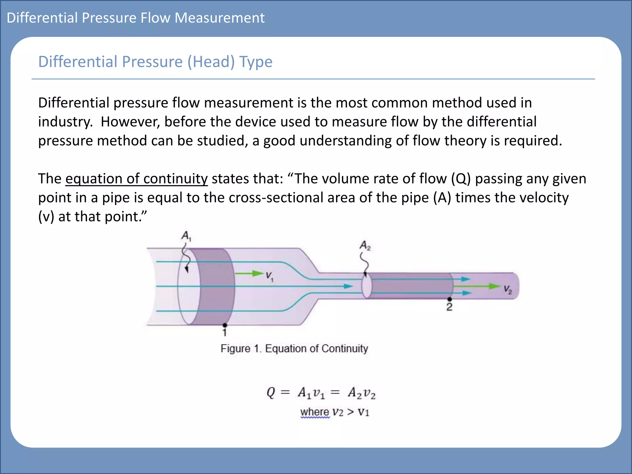 Main title
Write Discussion here
Write title here
Basics of Instrumentation and Control
Course Topics
Introduction to measurements and control concepts
Pressure measurement
Flow measurement
Level measurement
Temperature measurement
Control Valves
Process Control Loops
Control Systems (PLC, DCS, SCADA)
Course Contents
Differential Pressure Flow Measurement
Differential pressure flow measurement is the most common method used in
industry. However, before the device used to measure flow by the differential
pressure method can be studied, a good understanding of flow theory is required.
The equation of continuity states that: “The volume rate of flow (Q) passing any given
point in a pipe is equal to the cross-sectional area of the pipe (A) times the velocity
(v) at that point.”
Differential Pressure (Head) Type
 
