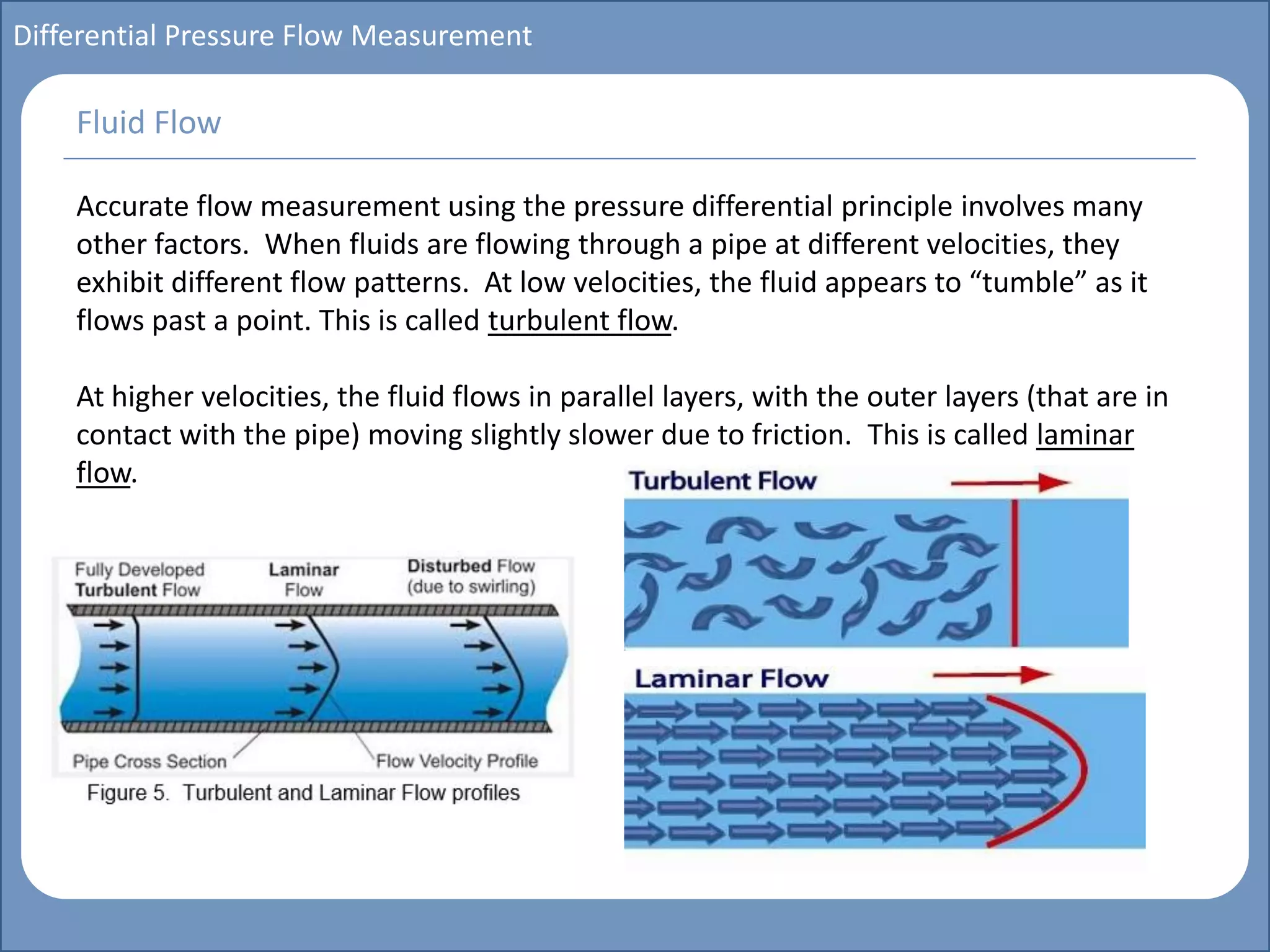 Main title
Write Discussion here
Write title here
Basics of Instrumentation and Control
Course Topics
Introduction to measurements and control concepts
Pressure measurement
Flow measurement
Level measurement
Temperature measurement
Control Valves
Process Control Loops
Control Systems (PLC, DCS, SCADA)
Course Contents
Differential Pressure Flow Measurement
Accurate flow measurement using the pressure differential principle involves many
other factors. When fluids are flowing through a pipe at different velocities, they
exhibit different flow patterns. At low velocities, the fluid appears to “tumble” as it
flows past a point. This is called turbulent flow.
At higher velocities, the fluid flows in parallel layers, with the outer layers (that are in
contact with the pipe) moving slightly slower due to friction. This is called laminar
flow.
Fluid Flow
 