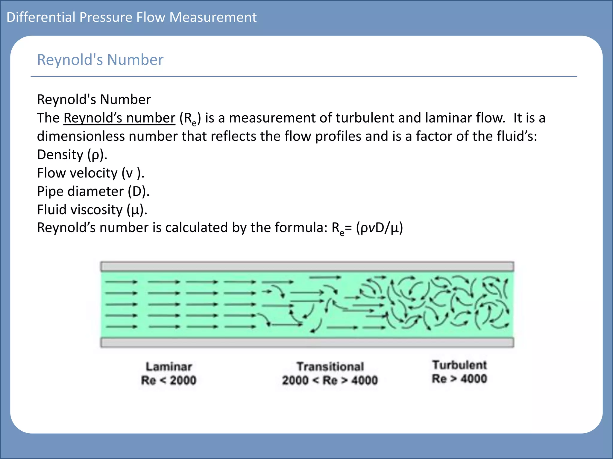 Main title
Write Discussion here
Write title here
Basics of Instrumentation and Control
Course Topics
Introduction to measurements and control concepts
Pressure measurement
Flow measurement
Level measurement
Temperature measurement
Control Valves
Process Control Loops
Control Systems (PLC, DCS, SCADA)
Course Contents
Differential Pressure Flow Measurement
Reynold's Number
The Reynold’s number (Re) is a measurement of turbulent and laminar flow. It is a
dimensionless number that reflects the flow profiles and is a factor of the fluid’s:
Density (ρ).
Flow velocity (v ).
Pipe diameter (D).
Fluid viscosity (µ).
Reynold’s number is calculated by the formula: Re= (ρvD/µ)
Reynold's Number
 