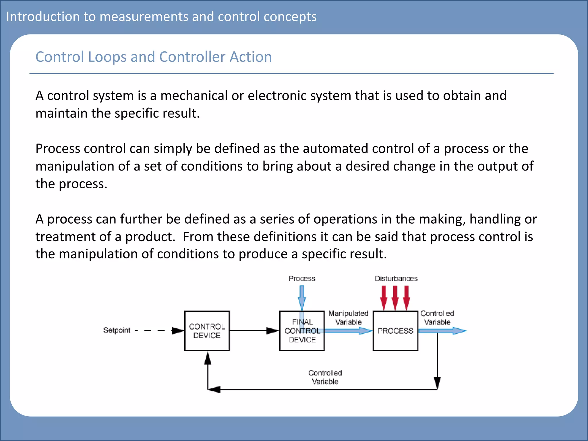 Main title
Write Discussion here
Write title here
Introduction to measurements and control concepts
A control system is a mechanical or electronic system that is used to obtain and
maintain the specific result.
Process control can simply be defined as the automated control of a process or the
manipulation of a set of conditions to bring about a desired change in the output of
the process.
A process can further be defined as a series of operations in the making, handling or
treatment of a product. From these definitions it can be said that process control is
the manipulation of conditions to produce a specific result.
Control Loops and Controller Action
 