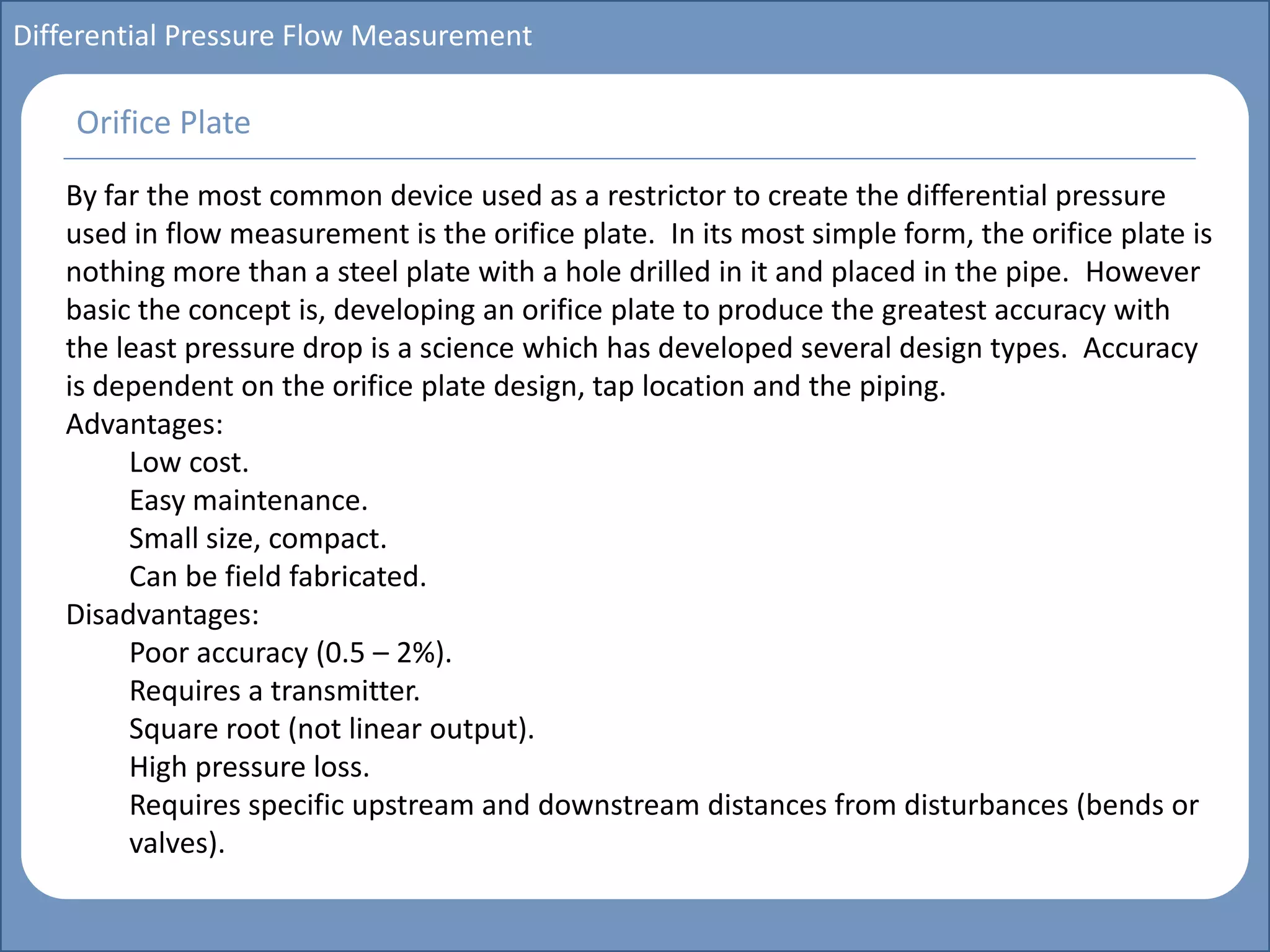 Main title
Write Discussion here
Write title here
Basics of Instrumentation and Control
Course Topics
Introduction to measurements and control concepts
Pressure measurement
Flow measurement
Level measurement
Temperature measurement
Control Valves
Process Control Loops
Control Systems (PLC, DCS, SCADA)
Course Contents
Differential Pressure Flow Measurement
By far the most common device used as a restrictor to create the differential pressure
used in flow measurement is the orifice plate. In its most simple form, the orifice plate is
nothing more than a steel plate with a hole drilled in it and placed in the pipe. However
basic the concept is, developing an orifice plate to produce the greatest accuracy with
the least pressure drop is a science which has developed several design types. Accuracy
is dependent on the orifice plate design, tap location and the piping.
Advantages:
Low cost.
Easy maintenance.
Small size, compact.
Can be field fabricated.
Disadvantages:
Poor accuracy (0.5 – 2%).
Requires a transmitter.
Square root (not linear output).
High pressure loss.
Requires specific upstream and downstream distances from disturbances (bends or
valves).
Orifice Plate
 