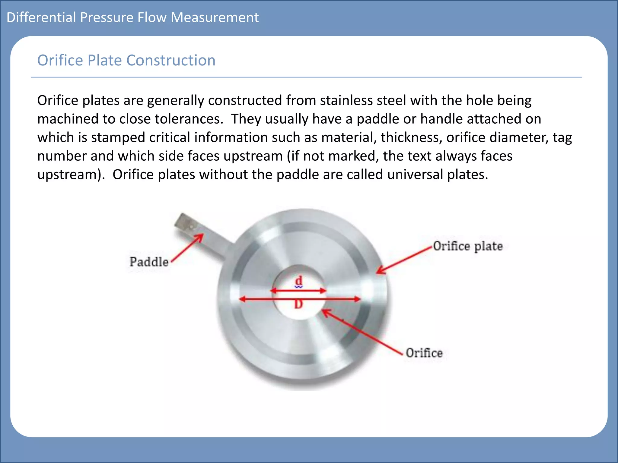 Main title
Write Discussion here
Write title here
Basics of Instrumentation and Control
Course Topics
Introduction to measurements and control concepts
Pressure measurement
Flow measurement
Level measurement
Temperature measurement
Control Valves
Process Control Loops
Control Systems (PLC, DCS, SCADA)
Course Contents
Differential Pressure Flow Measurement
Orifice plates are generally constructed from stainless steel with the hole being
machined to close tolerances. They usually have a paddle or handle attached on
which is stamped critical information such as material, thickness, orifice diameter, tag
number and which side faces upstream (if not marked, the text always faces
upstream). Orifice plates without the paddle are called universal plates.
Orifice Plate Construction
 