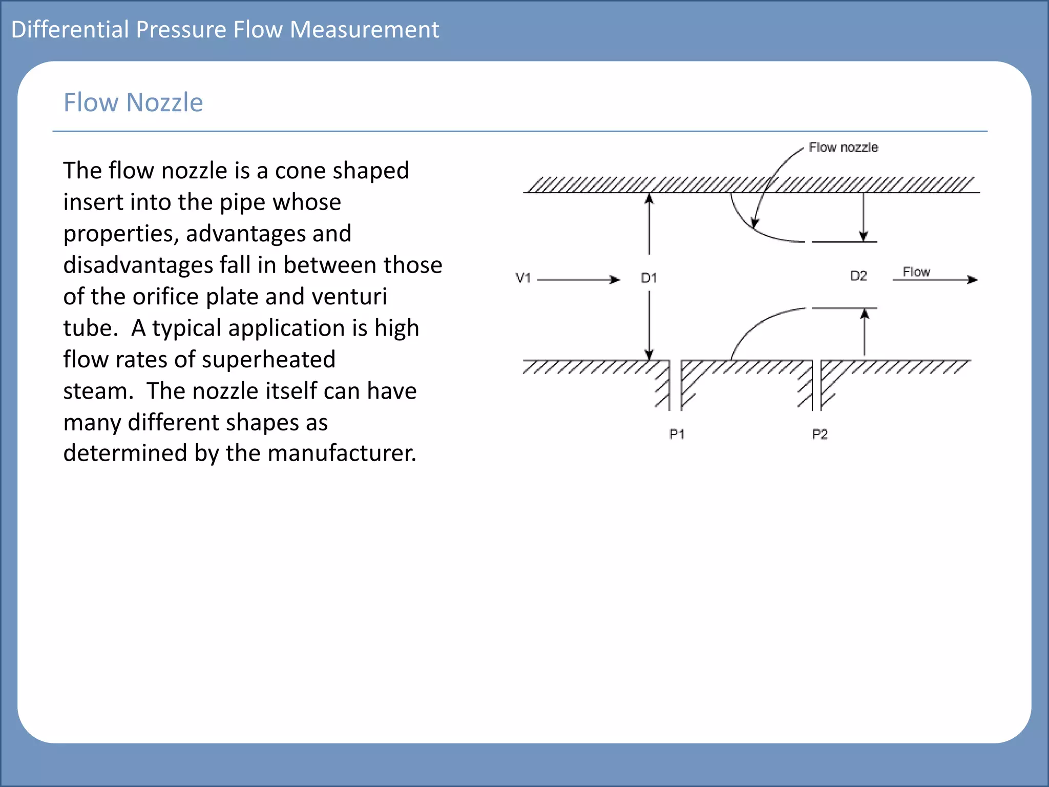 Main title
Write Discussion here
Write title here
Basics of Instrumentation and Control
Course Topics
Introduction to measurements and control concepts
Pressure measurement
Flow measurement
Level measurement
Temperature measurement
Control Valves
Process Control Loops
Control Systems (PLC, DCS, SCADA)
Course Contents
Differential Pressure Flow Measurement
The flow nozzle is a cone shaped
insert into the pipe whose
properties, advantages and
disadvantages fall in between those
of the orifice plate and venturi
tube. A typical application is high
flow rates of superheated
steam. The nozzle itself can have
many different shapes as
determined by the manufacturer.
Flow Nozzle
 
