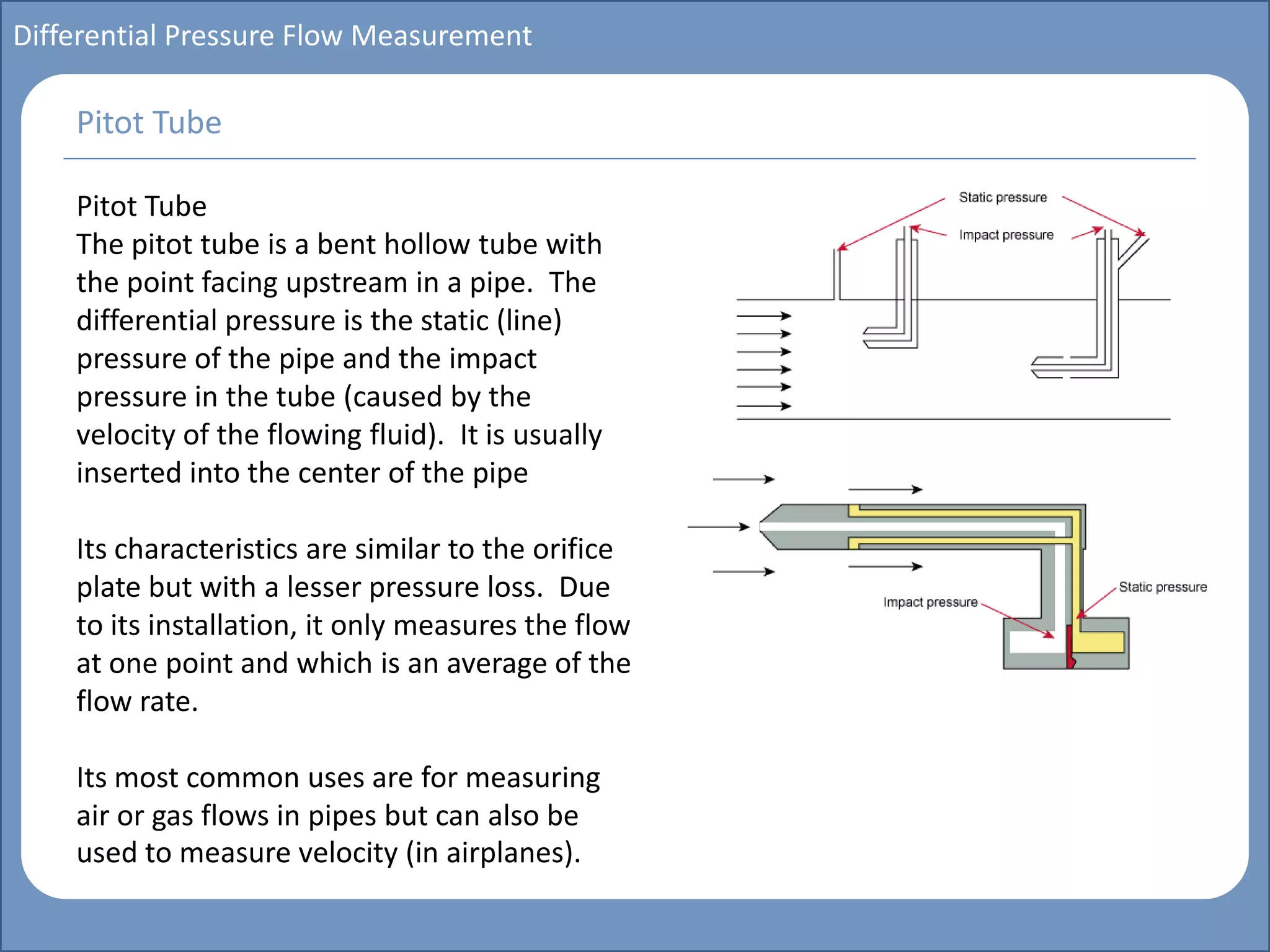 Main title
Write Discussion here
Write title here
Basics of Instrumentation and Control
Course Topics
Introduction to measurements and control concepts
Pressure measurement
Flow measurement
Level measurement
Temperature measurement
Control Valves
Process Control Loops
Control Systems (PLC, DCS, SCADA)
Course Contents
Differential Pressure Flow Measurement
Pitot Tube
The pitot tube is a bent hollow tube with
the point facing upstream in a pipe. The
differential pressure is the static (line)
pressure of the pipe and the impact
pressure in the tube (caused by the
velocity of the flowing fluid). It is usually
inserted into the center of the pipe
Its characteristics are similar to the orifice
plate but with a lesser pressure loss. Due
to its installation, it only measures the flow
at one point and which is an average of the
flow rate.
Its most common uses are for measuring
air or gas flows in pipes but can also be
used to measure velocity (in airplanes).
Pitot Tube
 