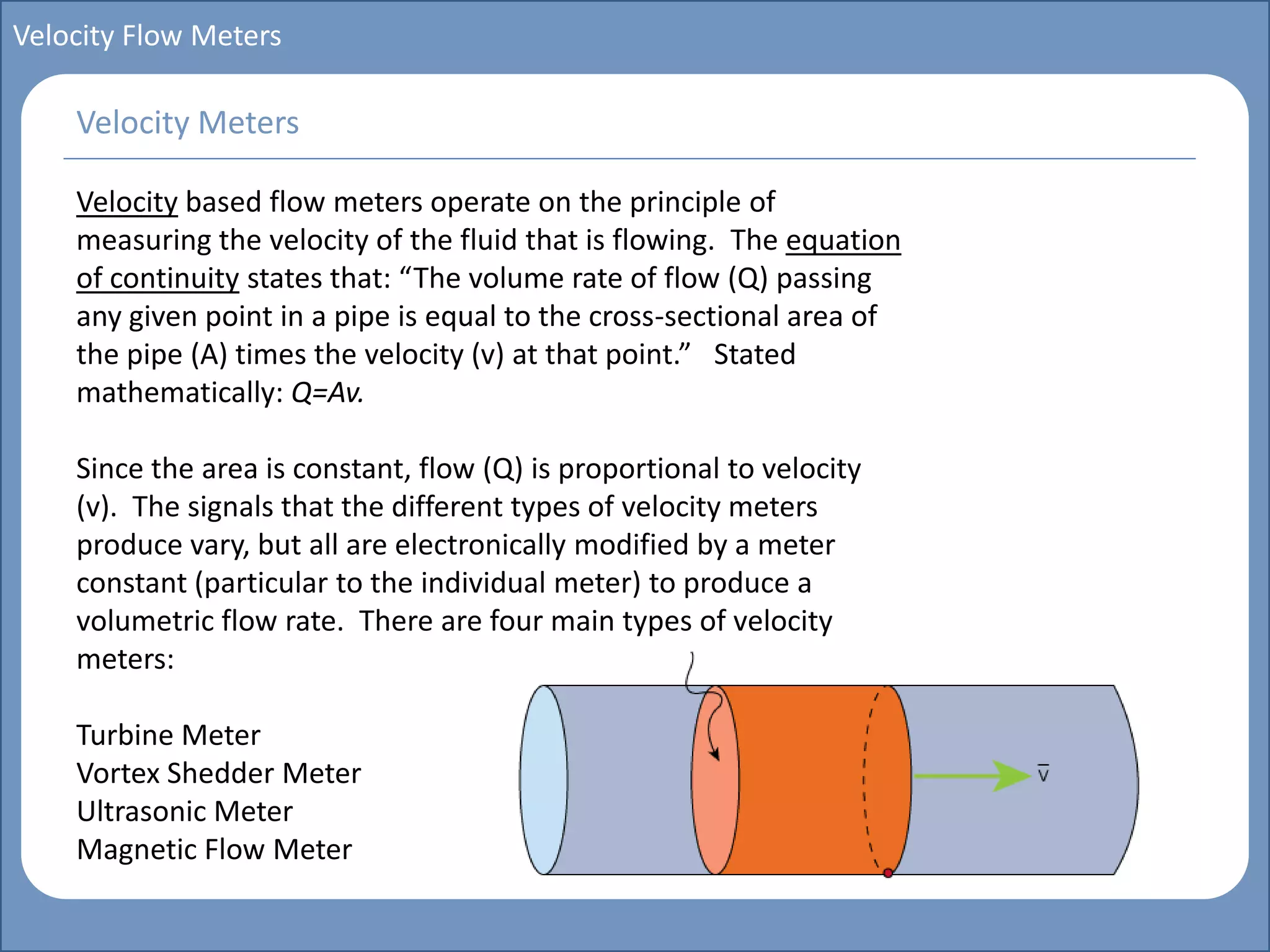 Main title
Write Discussion here
Write title here
Basics of Instrumentation and Control
Course Topics
Introduction to measurements and control concepts
Pressure measurement
Flow measurement
Level measurement
Temperature measurement
Control Valves
Process Control Loops
Control Systems (PLC, DCS, SCADA)
Course Contents
Velocity Flow Meters
Velocity based flow meters operate on the principle of
measuring the velocity of the fluid that is flowing. The equation
of continuity states that: “The volume rate of flow (Q) passing
any given point in a pipe is equal to the cross-sectional area of
the pipe (A) times the velocity (v) at that point.” Stated
mathematically: Q=Av.
Since the area is constant, flow (Q) is proportional to velocity
(v). The signals that the different types of velocity meters
produce vary, but all are electronically modified by a meter
constant (particular to the individual meter) to produce a
volumetric flow rate. There are four main types of velocity
meters:
Turbine Meter
Vortex Shedder Meter
Ultrasonic Meter
Magnetic Flow Meter
Velocity Meters
 