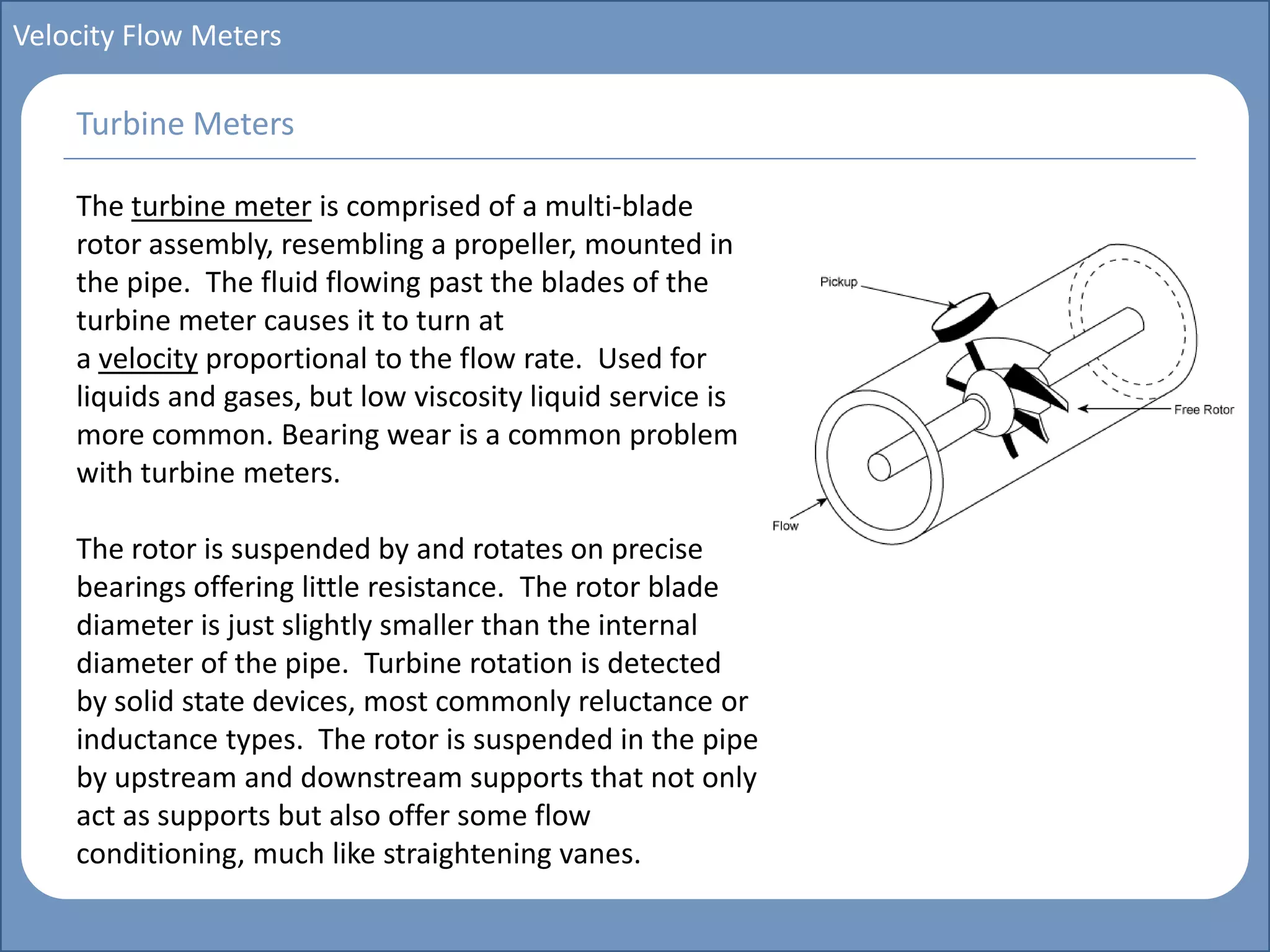 Main title
Write Discussion here
Write title here
Basics of Instrumentation and Control
Course Topics
Introduction to measurements and control concepts
Pressure measurement
Flow measurement
Level measurement
Temperature measurement
Control Valves
Process Control Loops
Control Systems (PLC, DCS, SCADA)
Course Contents
Velocity Flow Meters
The turbine meter is comprised of a multi-blade
rotor assembly, resembling a propeller, mounted in
the pipe. The fluid flowing past the blades of the
turbine meter causes it to turn at
a velocity proportional to the flow rate. Used for
liquids and gases, but low viscosity liquid service is
more common. Bearing wear is a common problem
with turbine meters.
The rotor is suspended by and rotates on precise
bearings offering little resistance. The rotor blade
diameter is just slightly smaller than the internal
diameter of the pipe. Turbine rotation is detected
by solid state devices, most commonly reluctance or
inductance types. The rotor is suspended in the pipe
by upstream and downstream supports that not only
act as supports but also offer some flow
conditioning, much like straightening vanes.
Turbine Meters
 
