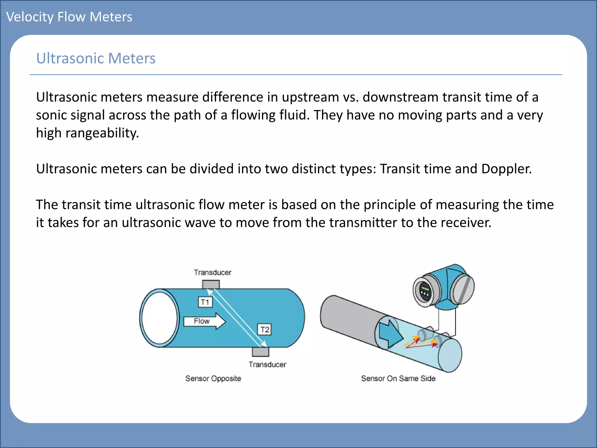 Main title
Write Discussion here
Write title here
Basics of Instrumentation and Control
Course Topics
Introduction to measurements and control concepts
Pressure measurement
Flow measurement
Level measurement
Temperature measurement
Control Valves
Process Control Loops
Control Systems (PLC, DCS, SCADA)
Course Contents
Velocity Flow Meters
Ultrasonic meters measure difference in upstream vs. downstream transit time of a
sonic signal across the path of a flowing fluid. They have no moving parts and a very
high rangeability.
Ultrasonic meters can be divided into two distinct types: Transit time and Doppler.
The transit time ultrasonic flow meter is based on the principle of measuring the time
it takes for an ultrasonic wave to move from the transmitter to the receiver.
Ultrasonic Meters
 