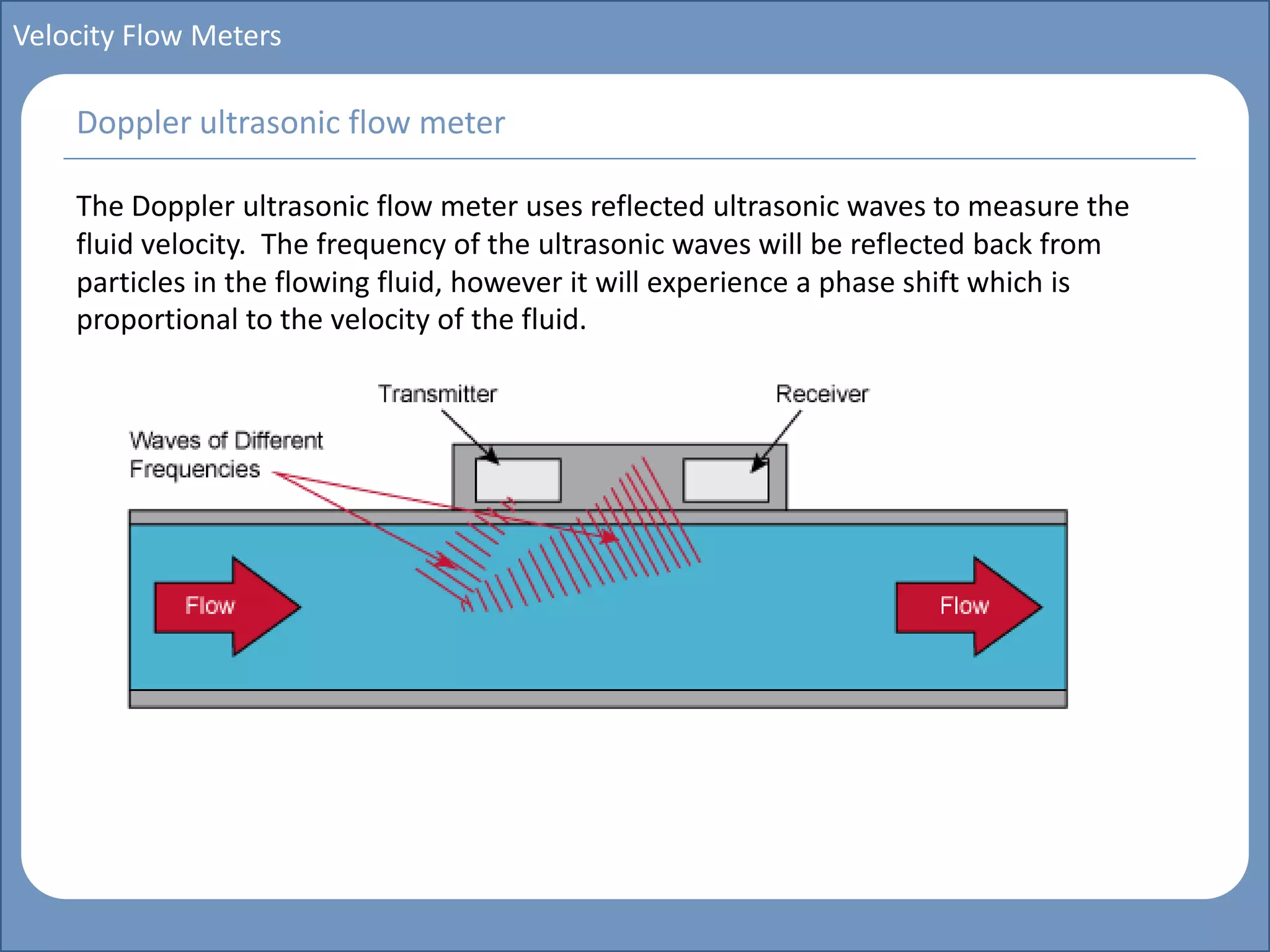 Main title
Write Discussion here
Write title here
Basics of Instrumentation and Control
Course Topics
Introduction to measurements and control concepts
Pressure measurement
Flow measurement
Level measurement
Temperature measurement
Control Valves
Process Control Loops
Control Systems (PLC, DCS, SCADA)
Course Contents
Velocity Flow Meters
The Doppler ultrasonic flow meter uses reflected ultrasonic waves to measure the
fluid velocity. The frequency of the ultrasonic waves will be reflected back from
particles in the flowing fluid, however it will experience a phase shift which is
proportional to the velocity of the fluid.
Doppler ultrasonic flow meter
 