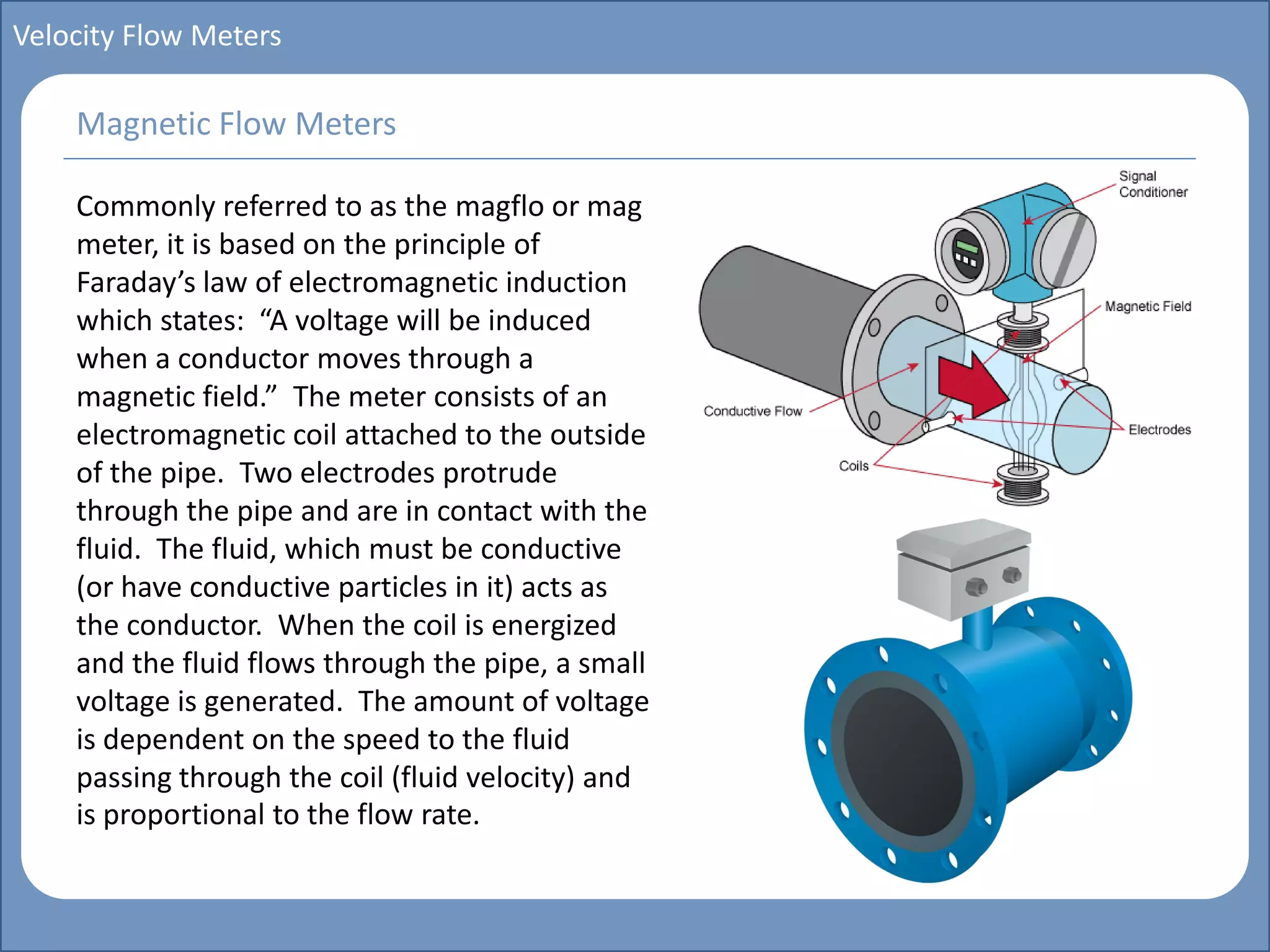 Main title
Write Discussion here
Write title here
Basics of Instrumentation and Control
Course Topics
Introduction to measurements and control concepts
Pressure measurement
Flow measurement
Level measurement
Temperature measurement
Control Valves
Process Control Loops
Control Systems (PLC, DCS, SCADA)
Course Contents
Velocity Flow Meters
Commonly referred to as the magflo or mag
meter, it is based on the principle of
Faraday’s law of electromagnetic induction
which states: “A voltage will be induced
when a conductor moves through a
magnetic field.” The meter consists of an
electromagnetic coil attached to the outside
of the pipe. Two electrodes protrude
through the pipe and are in contact with the
fluid. The fluid, which must be conductive
(or have conductive particles in it) acts as
the conductor. When the coil is energized
and the fluid flows through the pipe, a small
voltage is generated. The amount of voltage
is dependent on the speed to the fluid
passing through the coil (fluid velocity) and
is proportional to the flow rate.
Magnetic Flow Meters
 