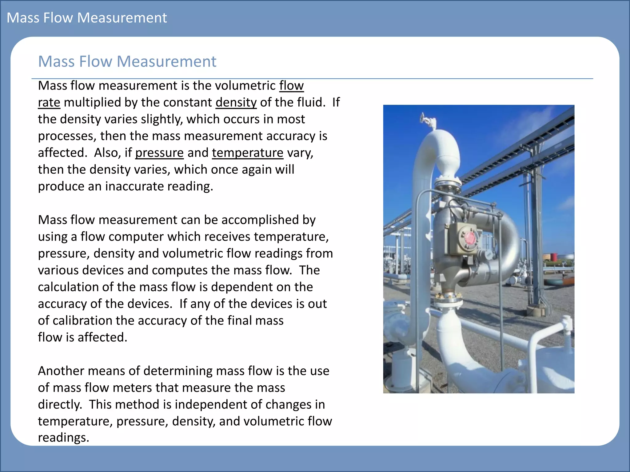 Main title
Write Discussion here
Write title here
Basics of Instrumentation and Control
Course Topics
Introduction to measurements and control concepts
Pressure measurement
Flow measurement
Level measurement
Temperature measurement
Control Valves
Process Control Loops
Control Systems (PLC, DCS, SCADA)
Course Contents
Mass Flow Measurement
Mass flow measurement is the volumetric flow
rate multiplied by the constant density of the fluid. If
the density varies slightly, which occurs in most
processes, then the mass measurement accuracy is
affected. Also, if pressure and temperature vary,
then the density varies, which once again will
produce an inaccurate reading.
Mass flow measurement can be accomplished by
using a flow computer which receives temperature,
pressure, density and volumetric flow readings from
various devices and computes the mass flow. The
calculation of the mass flow is dependent on the
accuracy of the devices. If any of the devices is out
of calibration the accuracy of the final mass
flow is affected.
Another means of determining mass flow is the use
of mass flow meters that measure the mass
directly. This method is independent of changes in
temperature, pressure, density, and volumetric flow
readings.
Mass Flow Measurement
 