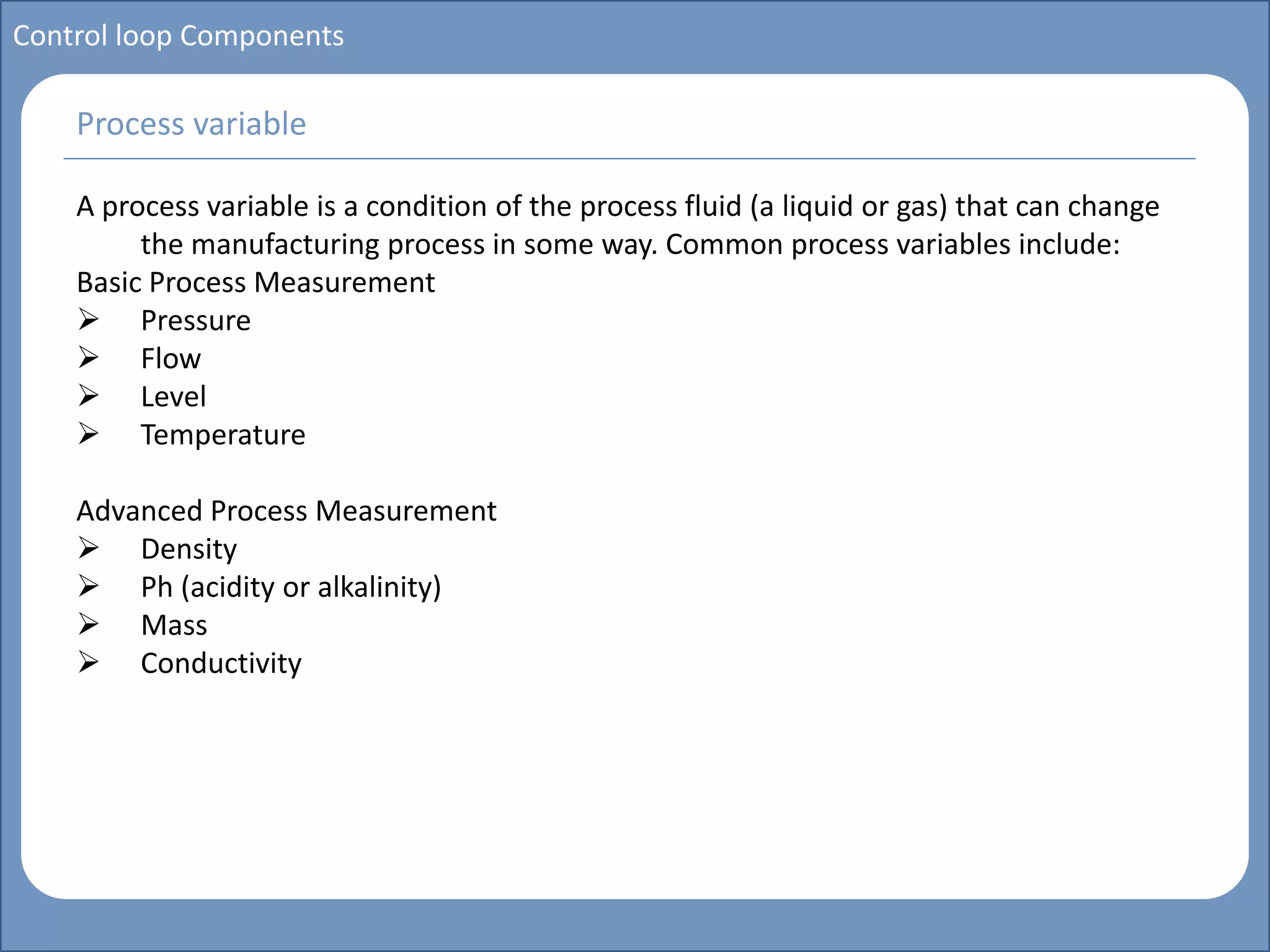 Main title
Write Discussion here
Write title here
Control loop Components
A process variable is a condition of the process fluid (a liquid or gas) that can change
the manufacturing process in some way. Common process variables include:
Basic Process Measurement
 Pressure
 Flow
 Level
 Temperature
Advanced Process Measurement
 Density
 Ph (acidity or alkalinity)
 Mass
 Conductivity
Process variable
 