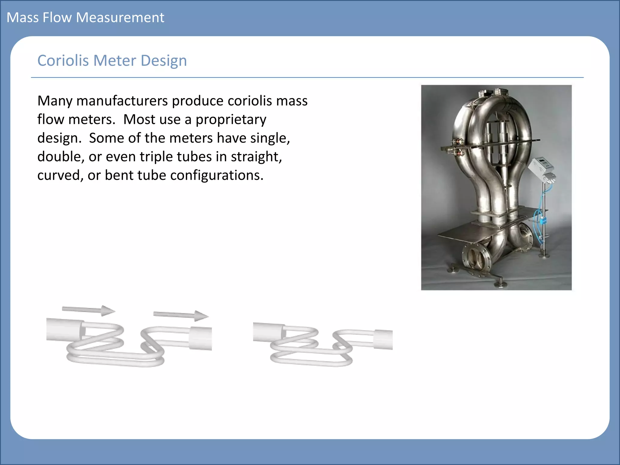 Main title
Write Discussion here
Write title here
Basics of Instrumentation and Control
Course Topics
Introduction to measurements and control concepts
Pressure measurement
Flow measurement
Level measurement
Temperature measurement
Control Valves
Process Control Loops
Control Systems (PLC, DCS, SCADA)
Course Contents
Mass Flow Measurement
Many manufacturers produce coriolis mass
flow meters. Most use a proprietary
design. Some of the meters have single,
double, or even triple tubes in straight,
curved, or bent tube configurations.
Coriolis Meter Design
 