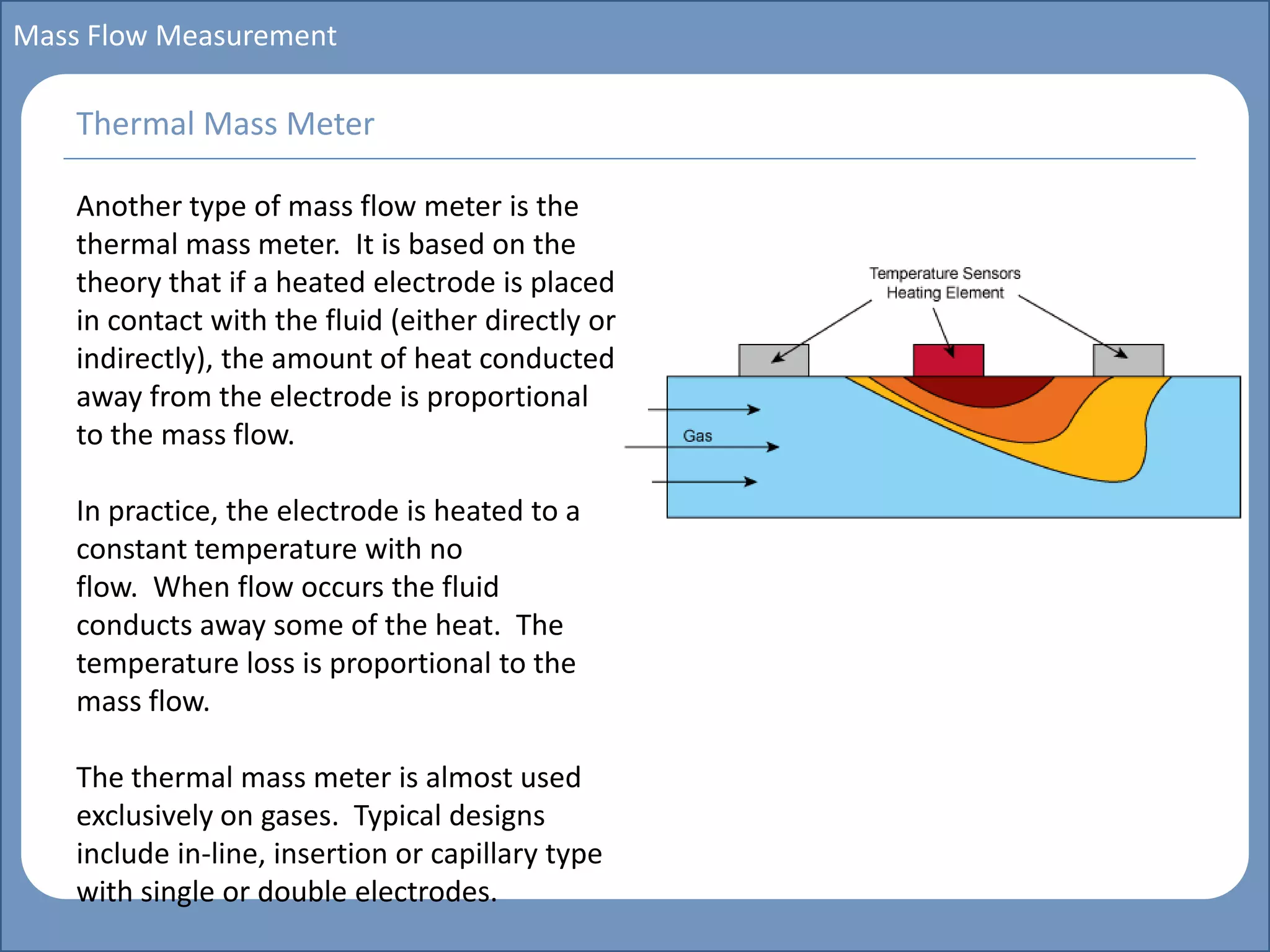 Main title
Write Discussion here
Write title here
Basics of Instrumentation and Control
Course Topics
Introduction to measurements and control concepts
Pressure measurement
Flow measurement
Level measurement
Temperature measurement
Control Valves
Process Control Loops
Control Systems (PLC, DCS, SCADA)
Course Contents
Mass Flow Measurement
Another type of mass flow meter is the
thermal mass meter. It is based on the
theory that if a heated electrode is placed
in contact with the fluid (either directly or
indirectly), the amount of heat conducted
away from the electrode is proportional
to the mass flow.
In practice, the electrode is heated to a
constant temperature with no
flow. When flow occurs the fluid
conducts away some of the heat. The
temperature loss is proportional to the
mass flow.
The thermal mass meter is almost used
exclusively on gases. Typical designs
include in-line, insertion or capillary type
with single or double electrodes.
Thermal Mass Meter
 