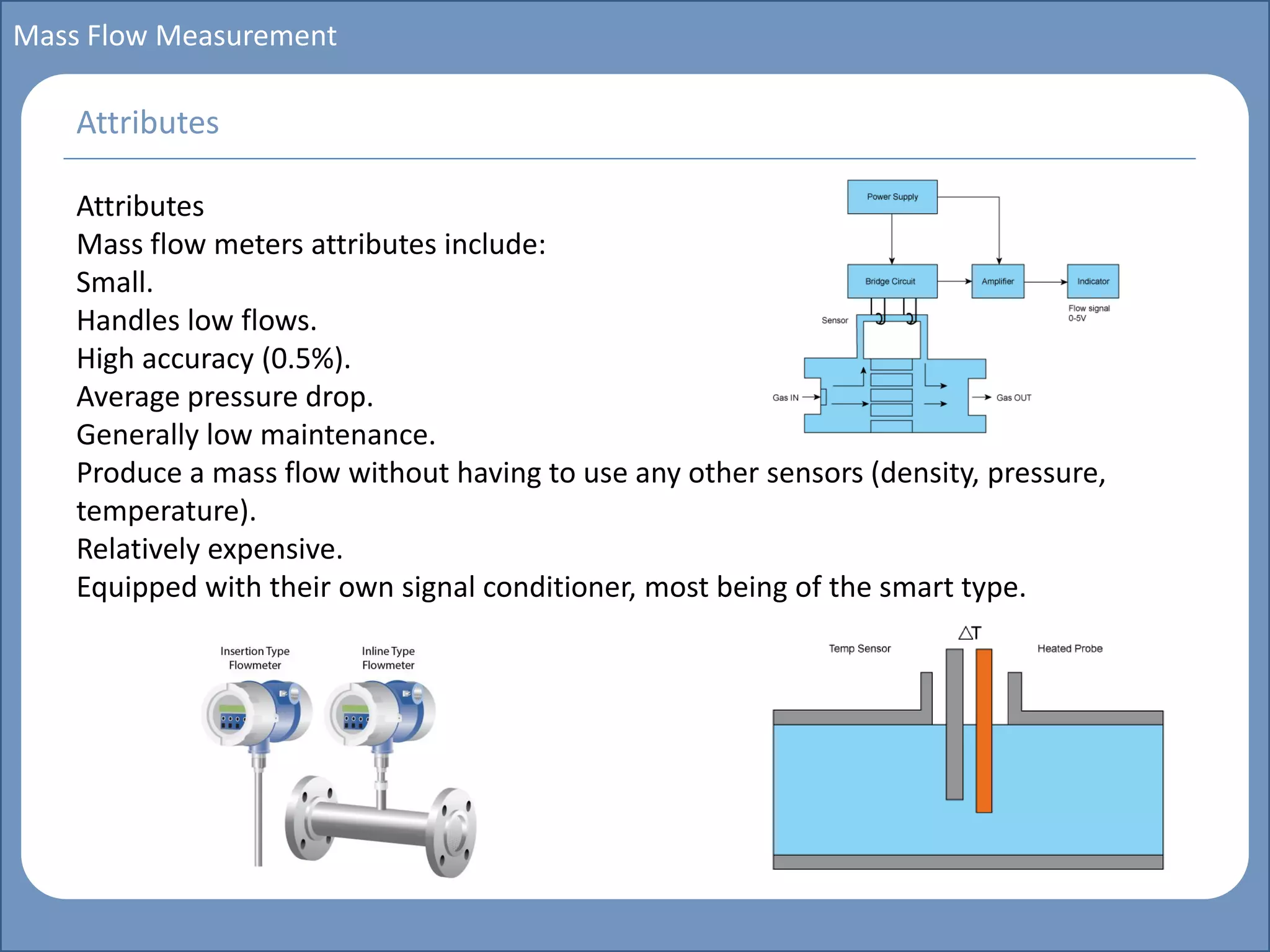 Main title
Write Discussion here
Write title here
Basics of Instrumentation and Control
Course Topics
Introduction to measurements and control concepts
Pressure measurement
Flow measurement
Level measurement
Temperature measurement
Control Valves
Process Control Loops
Control Systems (PLC, DCS, SCADA)
Course Contents
Mass Flow Measurement
Attributes
Mass flow meters attributes include:
Small.
Handles low flows.
High accuracy (0.5%).
Average pressure drop.
Generally low maintenance.
Produce a mass flow without having to use any other sensors (density, pressure,
temperature).
Relatively expensive.
Equipped with their own signal conditioner, most being of the smart type.
Attributes
 