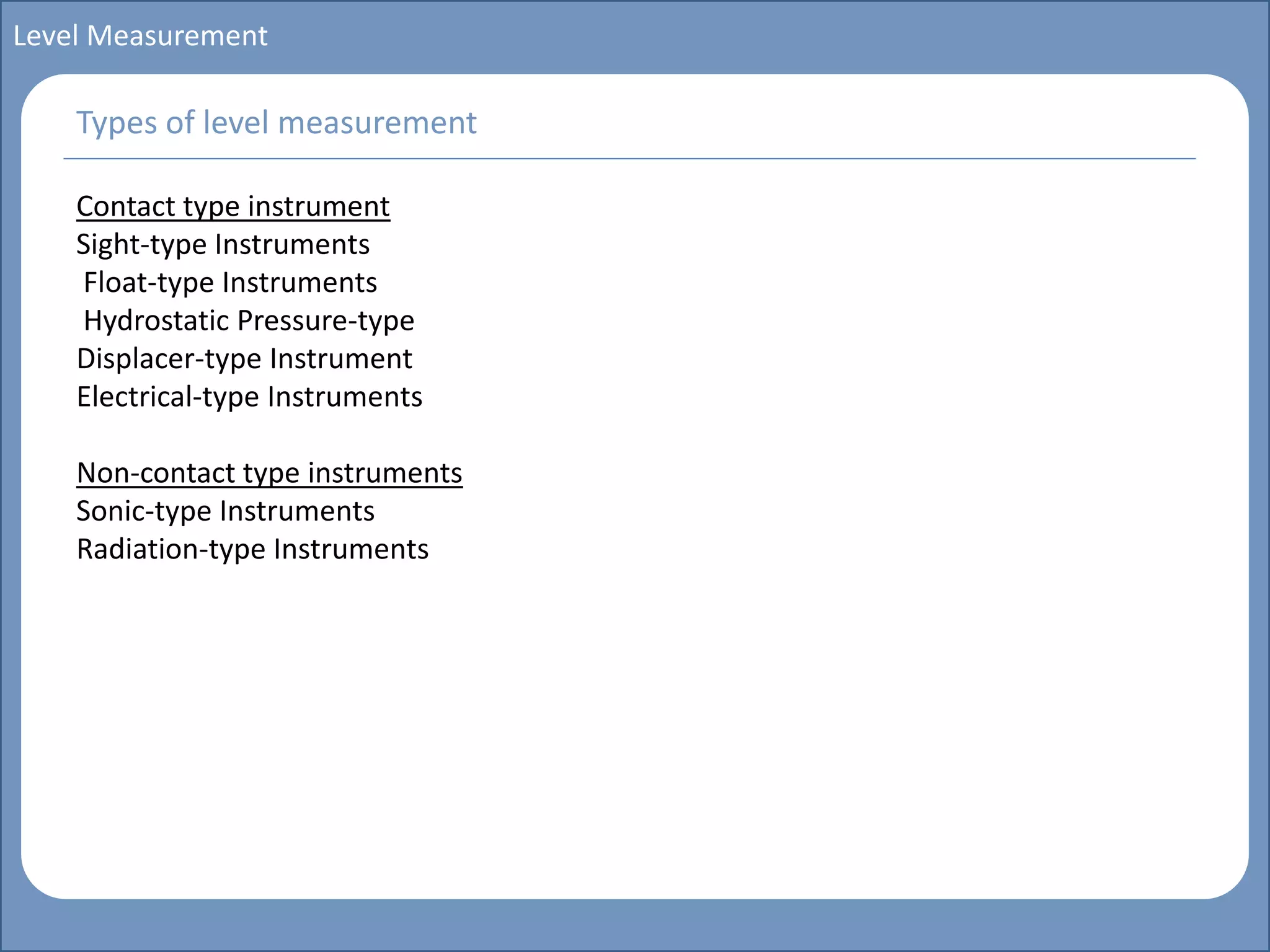 Main title
Write Discussion here
Write title here
Basics of Instrumentation and Control
Course Topics
Introduction to measurements and control concepts
Pressure measurement
Flow measurement
Level measurement
Temperature measurement
Control Valves
Process Control Loops
Control Systems (PLC, DCS, SCADA)
Course Contents
Level Measurement
Contact type instrument
Sight-type Instruments
Float-type Instruments
Hydrostatic Pressure-type
Displacer-type Instrument
Electrical-type Instruments
Non-contact type instruments
Sonic-type Instruments
Radiation-type Instruments
Types of level measurement
 