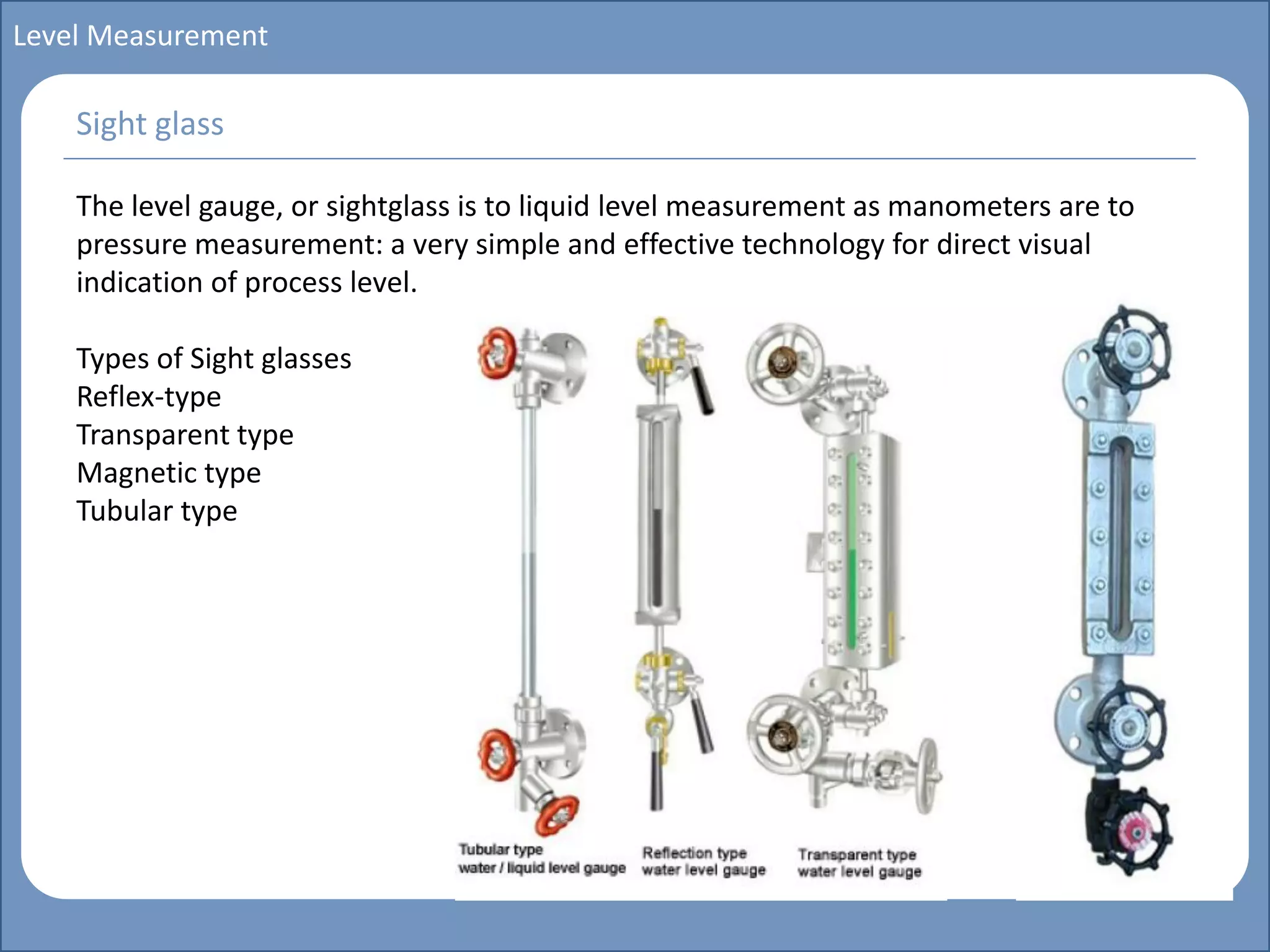 Main title
Write Discussion here
Write title here
Basics of Instrumentation and Control
Course Topics
Introduction to measurements and control concepts
Pressure measurement
Flow measurement
Level measurement
Temperature measurement
Control Valves
Process Control Loops
Control Systems (PLC, DCS, SCADA)
Course Contents
Level Measurement
The level gauge, or sightglass is to liquid level measurement as manometers are to
pressure measurement: a very simple and effective technology for direct visual
indication of process level.
Types of Sight glasses
Reflex-type
Transparent type
Magnetic type
Tubular type
Sight glass
 