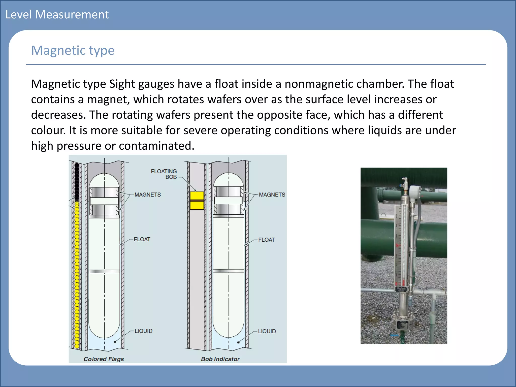 Main title
Write Discussion here
Write title here
Basics of Instrumentation and Control
Course Topics
Introduction to measurements and control concepts
Pressure measurement
Flow measurement
Level measurement
Temperature measurement
Control Valves
Process Control Loops
Control Systems (PLC, DCS, SCADA)
Course Contents
Level Measurement
Magnetic type Sight gauges have a float inside a nonmagnetic chamber. The float
contains a magnet, which rotates wafers over as the surface level increases or
decreases. The rotating wafers present the opposite face, which has a different
colour. It is more suitable for severe operating conditions where liquids are under
high pressure or contaminated.
Magnetic type
 