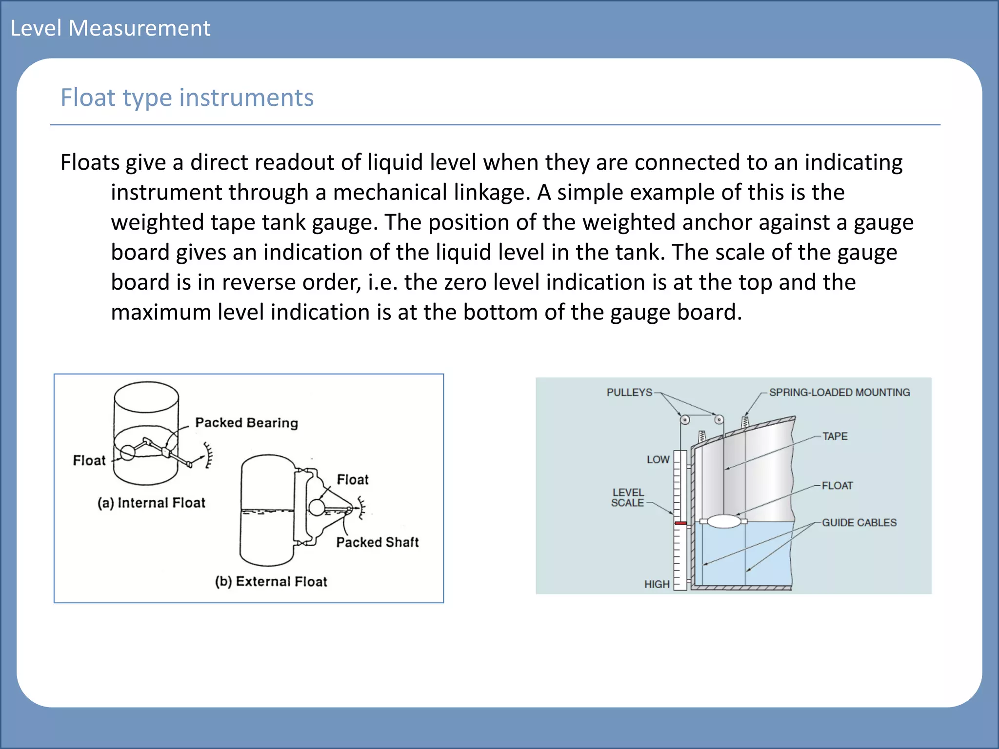 Main title
Write Discussion here
Write title here
Basics of Instrumentation and Control
Course Topics
Introduction to measurements and control concepts
Pressure measurement
Flow measurement
Level measurement
Temperature measurement
Control Valves
Process Control Loops
Control Systems (PLC, DCS, SCADA)
Course Contents
Level Measurement
Floats give a direct readout of liquid level when they are connected to an indicating
instrument through a mechanical linkage. A simple example of this is the
weighted tape tank gauge. The position of the weighted anchor against a gauge
board gives an indication of the liquid level in the tank. The scale of the gauge
board is in reverse order, i.e. the zero level indication is at the top and the
maximum level indication is at the bottom of the gauge board.
Float type instruments
 