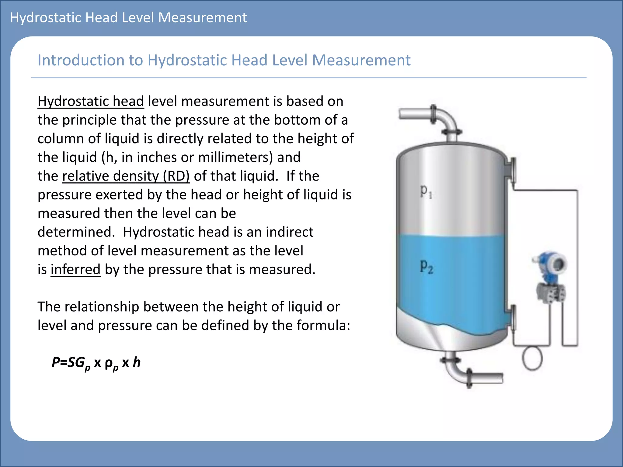 Main title
Write Discussion here
Write title here
Basics of Instrumentation and Control
Course Topics
Introduction to measurements and control concepts
Pressure measurement
Flow measurement
Level measurement
Temperature measurement
Control Valves
Process Control Loops
Control Systems (PLC, DCS, SCADA)
Course Contents
Hydrostatic Head Level Measurement
Hydrostatic head level measurement is based on
the principle that the pressure at the bottom of a
column of liquid is directly related to the height of
the liquid (h, in inches or millimeters) and
the relative density (RD) of that liquid. If the
pressure exerted by the head or height of liquid is
measured then the level can be
determined. Hydrostatic head is an indirect
method of level measurement as the level
is inferred by the pressure that is measured.
The relationship between the height of liquid or
level and pressure can be defined by the formula:
P=SGp x ρp x h
Introduction to Hydrostatic Head Level Measurement
 