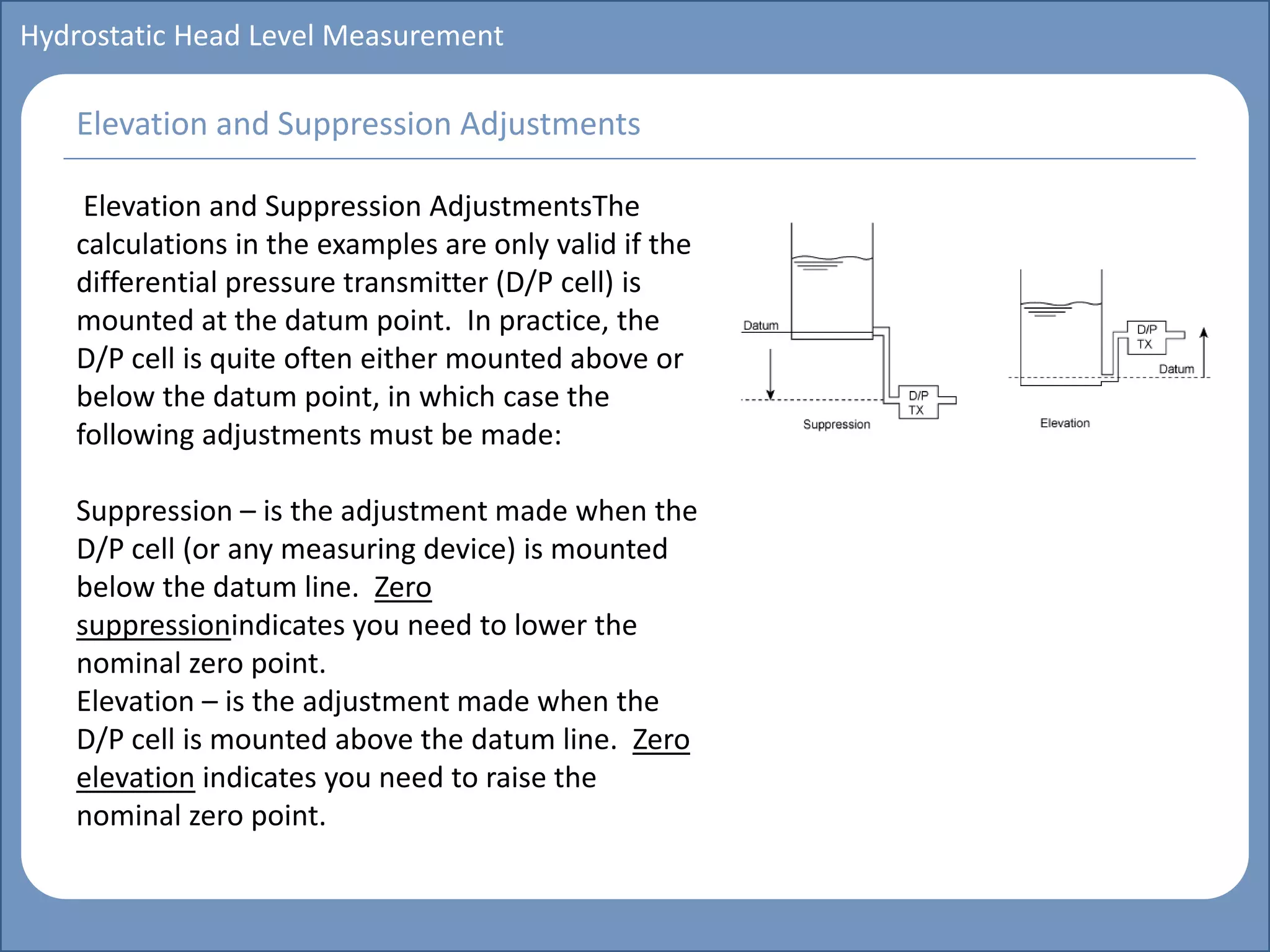 Main title
Write Discussion here
Write title here
Basics of Instrumentation and Control
Course Topics
Introduction to measurements and control concepts
Pressure measurement
Flow measurement
Level measurement
Temperature measurement
Control Valves
Process Control Loops
Control Systems (PLC, DCS, SCADA)
Course Contents
Hydrostatic Head Level Measurement
Elevation and Suppression AdjustmentsThe
calculations in the examples are only valid if the
differential pressure transmitter (D/P cell) is
mounted at the datum point. In practice, the
D/P cell is quite often either mounted above or
below the datum point, in which case the
following adjustments must be made:
Suppression – is the adjustment made when the
D/P cell (or any measuring device) is mounted
below the datum line. Zero
suppressionindicates you need to lower the
nominal zero point.
Elevation – is the adjustment made when the
D/P cell is mounted above the datum line. Zero
elevation indicates you need to raise the
nominal zero point.
Elevation and Suppression Adjustments
 