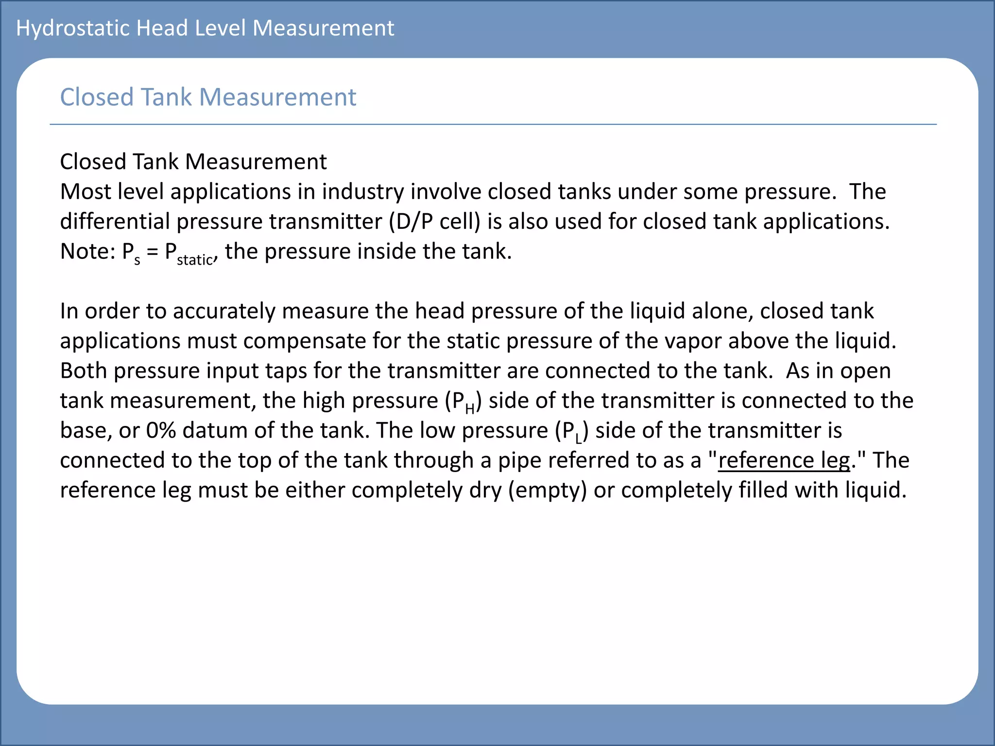 Main title
Write Discussion here
Write title here
Basics of Instrumentation and Control
Course Topics
Introduction to measurements and control concepts
Pressure measurement
Flow measurement
Level measurement
Temperature measurement
Control Valves
Process Control Loops
Control Systems (PLC, DCS, SCADA)
Course Contents
Hydrostatic Head Level Measurement
Closed Tank Measurement
Most level applications in industry involve closed tanks under some pressure. The
differential pressure transmitter (D/P cell) is also used for closed tank applications.
Note: Ps = Pstatic, the pressure inside the tank.
In order to accurately measure the head pressure of the liquid alone, closed tank
applications must compensate for the static pressure of the vapor above the liquid.
Both pressure input taps for the transmitter are connected to the tank. As in open
tank measurement, the high pressure (PH) side of the transmitter is connected to the
base, or 0% datum of the tank. The low pressure (PL) side of the transmitter is
connected to the top of the tank through a pipe referred to as a "reference leg." The
reference leg must be either completely dry (empty) or completely filled with liquid.
Closed Tank Measurement
 