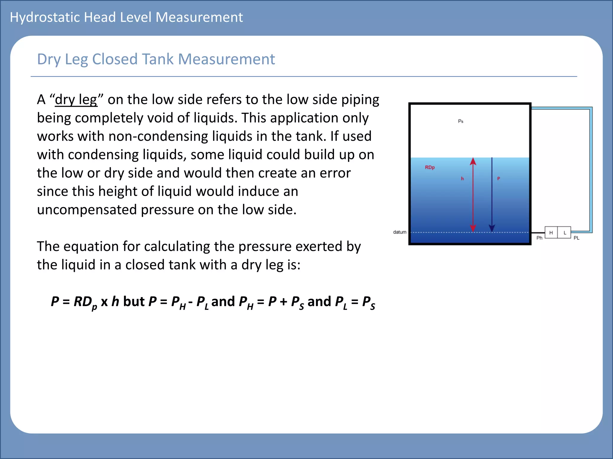 Main title
Write Discussion here
Write title here
Basics of Instrumentation and Control
Course Topics
Introduction to measurements and control concepts
Pressure measurement
Flow measurement
Level measurement
Temperature measurement
Control Valves
Process Control Loops
Control Systems (PLC, DCS, SCADA)
Course Contents
Hydrostatic Head Level Measurement
A “dry leg” on the low side refers to the low side piping
being completely void of liquids. This application only
works with non-condensing liquids in the tank. If used
with condensing liquids, some liquid could build up on
the low or dry side and would then create an error
since this height of liquid would induce an
uncompensated pressure on the low side.
The equation for calculating the pressure exerted by
the liquid in a closed tank with a dry leg is:
P = RDp x h but P = PH - PL and PH = P + PS and PL = PS
Dry Leg Closed Tank Measurement
 
