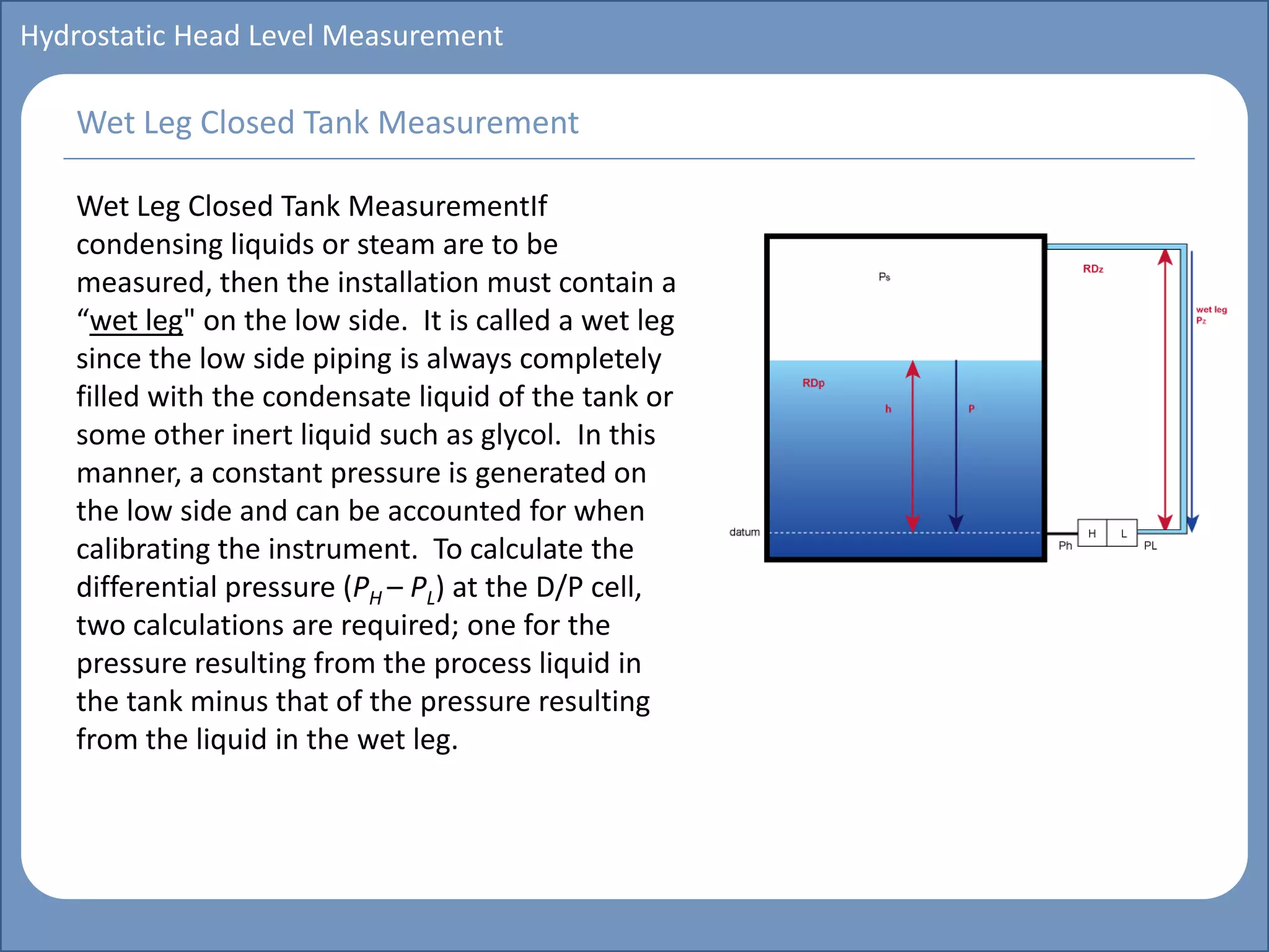 Main title
Write Discussion here
Write title here
Basics of Instrumentation and Control
Course Topics
Introduction to measurements and control concepts
Pressure measurement
Flow measurement
Level measurement
Temperature measurement
Control Valves
Process Control Loops
Control Systems (PLC, DCS, SCADA)
Course Contents
Hydrostatic Head Level Measurement
Wet Leg Closed Tank MeasurementIf
condensing liquids or steam are to be
measured, then the installation must contain a
“wet leg" on the low side. It is called a wet leg
since the low side piping is always completely
filled with the condensate liquid of the tank or
some other inert liquid such as glycol. In this
manner, a constant pressure is generated on
the low side and can be accounted for when
calibrating the instrument. To calculate the
differential pressure (PH – PL) at the D/P cell,
two calculations are required; one for the
pressure resulting from the process liquid in
the tank minus that of the pressure resulting
from the liquid in the wet leg.
Wet Leg Closed Tank Measurement
 