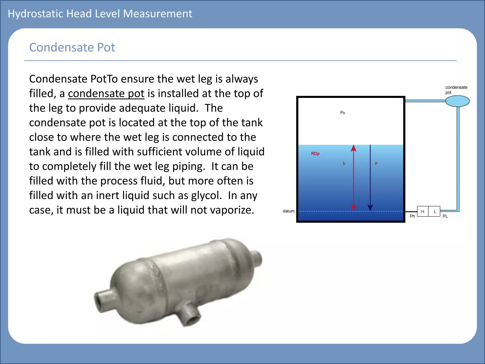 Main title
Write Discussion here
Write title here
Basics of Instrumentation and Control
Course Topics
Introduction to measurements and control concepts
Pressure measurement
Flow measurement
Level measurement
Temperature measurement
Control Valves
Process Control Loops
Control Systems (PLC, DCS, SCADA)
Course Contents
Hydrostatic Head Level Measurement
Condensate PotTo ensure the wet leg is always
filled, a condensate pot is installed at the top of
the leg to provide adequate liquid. The
condensate pot is located at the top of the tank
close to where the wet leg is connected to the
tank and is filled with sufficient volume of liquid
to completely fill the wet leg piping. It can be
filled with the process fluid, but more often is
filled with an inert liquid such as glycol. In any
case, it must be a liquid that will not vaporize.
Condensate Pot
 