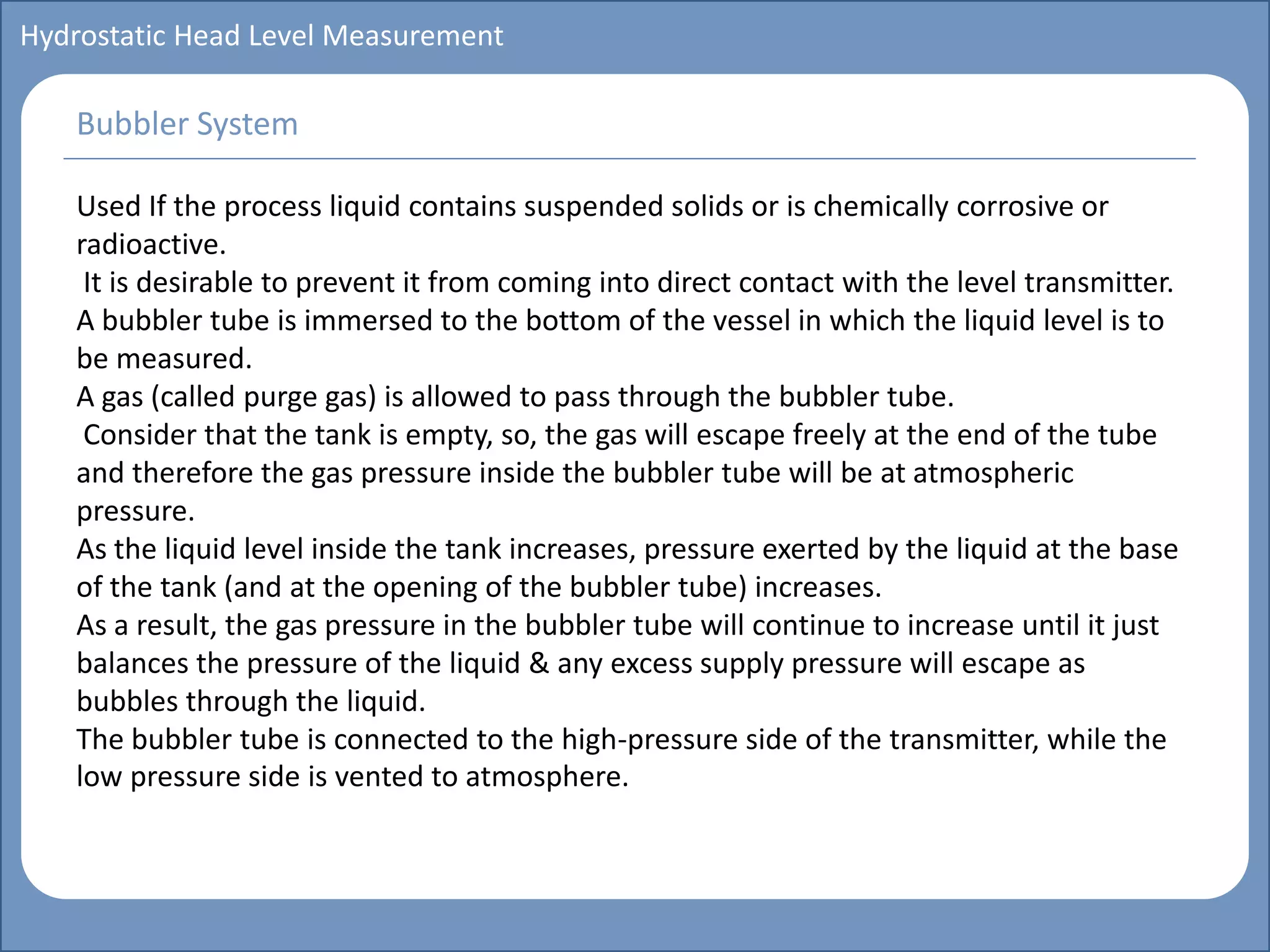Main title
Write Discussion here
Write title here
Basics of Instrumentation and Control
Course Topics
Introduction to measurements and control concepts
Pressure measurement
Flow measurement
Level measurement
Temperature measurement
Control Valves
Process Control Loops
Control Systems (PLC, DCS, SCADA)
Course Contents
Hydrostatic Head Level Measurement
Used If the process liquid contains suspended solids or is chemically corrosive or
radioactive.
It is desirable to prevent it from coming into direct contact with the level transmitter.
A bubbler tube is immersed to the bottom of the vessel in which the liquid level is to
be measured.
A gas (called purge gas) is allowed to pass through the bubbler tube.
Consider that the tank is empty, so, the gas will escape freely at the end of the tube
and therefore the gas pressure inside the bubbler tube will be at atmospheric
pressure.
As the liquid level inside the tank increases, pressure exerted by the liquid at the base
of the tank (and at the opening of the bubbler tube) increases.
As a result, the gas pressure in the bubbler tube will continue to increase until it just
balances the pressure of the liquid & any excess supply pressure will escape as
bubbles through the liquid.
The bubbler tube is connected to the high-pressure side of the transmitter, while the
low pressure side is vented to atmosphere.
Bubbler System
 