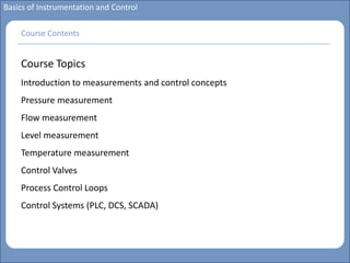 Main title
Write Discussion here
Write title here
Basics of Instrumentation and Control
Course Topics
Introduction to measurements and control concepts
Pressure measurement
Flow measurement
Level measurement
Temperature measurement
Control Valves
Process Control Loops
Control Systems (PLC, DCS, SCADA)
Course Contents
 