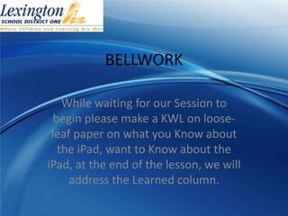 BELLWORK

    While waiting for our Session to
  begin please make a KWL on loose-
 leaf paper on what you Know about
   the iPad, want to Know about the
iPad, at the end of the lesson, we will
     address the Learned column.
 
