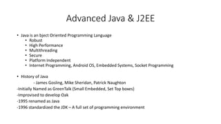 Advanced Java & J2EE
• Java is an bject Oriented Programming Language
• Robust
• High Performance
• Multithreading
• Secure
• Platform Independent
• Internet Programming, Android OS, Embedded Systems, Socket Programming
• History of Java
- James Gosling, Mike Sheridan, Patrick Naughton
-Initially Named as GreenTalk (Small Embedded, Set Top boxes)
-Improvised to develop Oak
-1995 renamed as Java
-1996 standardized the JDK – A full set of programming environment
 