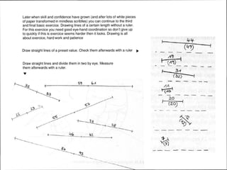 Later when skill and confidence have grown (and after lots of white pieces
of paper transformed in mindless scriblles) you can continue to the third
and final basic exercice. Drawing lines of a certain length without a ruler.
For this exercice you need good eye-hand coordination so don't give up
to quickly if this is exercice seems harder then it looks. Drawing is all
about exercice, hard work and patience
Draw straight lines of a preset value. Check them afterwards with a ruler IJJJ.
Draw straight lines and divide them in two by eye. Measure
them afterwards with a ruler.
...
5't
I
.._,
--
'
•
I 4-4-
- --
t (11~) '- - - - - --
.(32) ...,
--- - --
•
-- -
I
20
(20)
I
- - --
•
-
--- --:_... - -
 