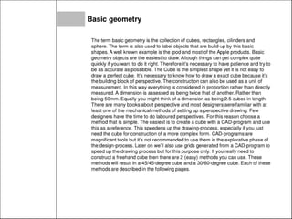 Basic geometry
The term basic geometry is the collection of cubes, rectangles, cilinders and
sphere. The term is also used to label objects that are build-up by this basic
shapes. A well known example is the Ipod and most of the Apple products. Basic
geometry objects are the easiest to draw. Altough things can get complex quite
quickly if you want to do it right. Therefore it's necessary to have patience and try to
be as accurate as possibble. The Cube is the simplest shape yet it is not easy to
draw a perfect cube. It's necessary to know how to draw a exact cube because it's
the building block of perspective. The construction can also be used as a unit of
measurement. In this way everything is considered in proportion rather than directly
measured.A dimension is assessed as being twice that of another. Rather than
being 50mm. Equally you might think of a dimension as being 2.5 cubes in length.
There are many books about perspective and most designers aere familiar with at
least one of the mechanical methods of setting up a perspective drawing. Few
designers have the time to do laboured perspectives. For this reason choose a
method that is simple. The easiest is to create a cube with a CAD-program and use
this as a reference. This speedens up the drawing-process, especially if you just
need the cube for construction of a more complex form . CAD-programs are
magnificant tools but it's not recommended to use them in the explorative phase of
the design-process. Later on we'll also use grids generated from a CAD-program to
speed up the drawing process but for this purpose only. If you really need to
construct a freehand cube then there are 2 (easy) methods you can use. These
methods will result in a 45/45-degree cube and a 30/60-degree cube. Each of these
methods are described in the following pages.
 