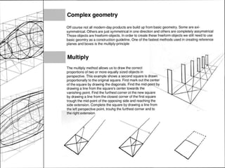 Complex geometry
Off course not all modern-day products are build up from basic geometry. Some are axi-
symmetrical. Others are just symmetrical in one direction and others are completely assymetrical
Those objects are freeform-objects. In order to create these freeform objects we still need to use
basic geomtry as a construction guideline. One of the fastest methods used in creating reference
planes and boxes is the multiply-principle
Multiply
The multiply method allows us to draw the correct
proportions of two or more equally sized objects in
perspective. This example shows a second square is drawn
proportionally to the original square. First mark out the center
of the square by drawing the diagonals. Find the by
drawing a line from the square's center towards the
vanishing point. Find the furthest corner ot the new square
by drawing a line from the closest corner of the first square
trough the mid-point of the opposing side and reaching the
side extension. Complete the square by drawing a line from
the left perspective point, trouhg the furthest corner and to
the right extension.
-.
 