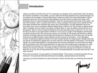 Introduction
Lately my students and others ask me if it is necessary as a designer to be a good sketch-artist. As always
the truth lies somewhere in the middle. you don't need to be the best sketcher to be a product designer, but
it's all about communication. Communicating what's inside your head to the other teammembers, clients,
production-personnel. Off course these days designers have other tools to visualize their ideas. CAD,
prototyping and even rapid prototyping nowadays. These are all great assets that makes the job easier -but
also more complex-. But in a society where time is money, a designer who knows how to sketch will have
more ideas visualized then someone who soluly uses a CAD-program. No CAD application will let you
throw down tens or even hundreds of different design ideas in half an hour! This is where creativity usually
starts. A designer who can sketch can explore countless ideas in a day. As different and as wild as he or
she pleases. When it comes to being the designer whos idea gets picked this is important. You can never
be fully sure what it is your boss/client is looking for. If you put up a couple of well designed, well thought
out design solutions from CAD, and the guy next to you is pinning up 100 equally well thought out design
solutions, the simple odds say that the boss will find what he is looking for from the other guy. He has had
more time to try different things, explore different creative avenues and solutions...This investigative
function of sketching is tightly connected to the early research phase of a design project. Altough sketching
can also be of importance to people who are more involved in the later phases of the project. It can be quite
handy to fix a last-minute problem on the production floor and some sketches to communicate your ideas
with the production-chief. Off course sketching is not easy and many students give up because it is a skill
that needs to be exerciced a lot. After only one year sketching you may not be happy with what you are
drawing. Do not give up though. Try looking at what you drew one year ago and compare it to what you
draw now. If you can see an improvement then its OK. Just keep practicing. It can take some time but in the
end it's worth it.
This course is aimed at 1st-year students in Industrial Design. This course is not aimed at people who are
looking for more advanced sketching techniques like shading, casting shadows and rendering.
I do hope you find this booklet to be useful! and that it'll inspire and stimulate your sketching and creativity-
skills
 