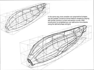 In the same way more complex non assymetrical shapes
can be created. Construct some freeform shapes by playing
with profile (contour) curves and section curves. After
construction is completed you can add some more details
using the defined shape and grid.
 