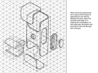 When all the bounding boxes
are in place and the layout is
approved you can start by
detailing the parts. Again the
isometric grid helps us in
creating arc and ellipses in a
fairly easy way. Be patient and
accurate for this and dont get
lost in the grid.
 