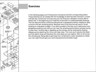 SPEAKER (6 U)
M4090109
HEATSINK -+--~
RA0031700
Exercices
In the following pages you'll find pictures of products and their corresponding sketch.
These sketches are all created with the knowledge of what has been learned in a loose
and fast way. Construcion and accuracy are one thing but a designer must be able to
sketch fast. In the beginning you'll need the construction to create believable drawings.
The first step should be to draw bounding boxes in perspective without needing to draw
a horizon and two vanishing points. Because most of the time this will result in small
drawing on a big piece of paper. If you dont succeed in this then you'll need some more
perspective exercice just untill you can 'see' the vanishing points without actually having
to draw them. Another step in speeding up the process can be achieved by drawing
ellipses just by sketching the minor and major axes. The more you'll exercice the faster
you'll be able to draw and therefore the more ideas you can explore. Wich is off course
the ultimate goal. Being able to get loose from construction is also necessary to create
your own style this will give your work that personal and artistic tough.
 