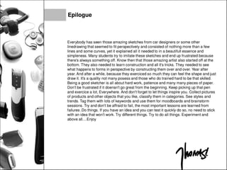Epilogue
Everybody has seen those amazing sketches from car designers or some other
linedrawing that seemed to fit perspectively and consisted of nothing more than a few
lines and some curves, yet it explained all it needed to in a beautiful! essence and
simpleness. Many students try to imitate these sketches and end up frustrated because
there's always something off. Know then that those amazing artist also started off at the
bottom. They also needed to learn construction and all it's tricks. They needed to see
what happens to forms in perspective by constructing them over and over. Year after
year. And after a while, because they exerciced so much they can feel the shape and just
draw it. It's a quality not many posess and those who do trained hard to be that skilled.
Being a good sketcher is all about hard work, patience and many many pieces of paper.
Don't be frustrated if it doensn't go great from the beginning. Keep picking up that pen
and exercice a lot, Everywhere. And don't forget to let things inspire you. Collect pictures
of products and other objects that you like, classify them in categories. See styles and
trends. Tag them with lots of keywords and use them for moodboards and brainstorm
sessions. Try and don't be affraid to fail, the most important lessons are learned from
failures .Do things. If you have an idea and you can test it quickly do so, no need to stick
with an idea that won't work. Try different things. Try to do all things. Experiment and
above aii....Enjoy
 