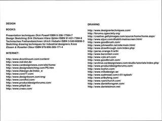 DESIGN
BOOKS:
Presentation techniques DickPowe//ISBN 0-356-17584-7
Design Sketching Erik Olofsson Klara Sjolen ISBN 91-631-7394-8
Technisches Freihandzeichnen Ulrich Viebahn ISBN 3-540-60858-3
Sketching drawing techniques for industrial designers Koos
Eissen & Roselien Steur ISBN 978-906-369-171-4
INTERNET:
http://www.dcontinuum.com/content/
http://www.red-dot.de/
http://www.cardesignnews.com/site/home/
http://www.designsketching.com/PS.htm
http://www.ifdesign.de/index_e/
http://www.core77.com/
http://www.designboom.com/eng/
http://www.coroflot.com/
http://www.productdesignforums.com/
http://www.pilipili.be/
http://www.creax.com/
DRAWING
http://www.designertechniques.com/
http://forums.cgsociety.org/
http://creative.gettyimages.com/source/home/home.aspx/
http://www.sijun.com/dhabih/mainscreen.html/
http://www.goodbrush.com/
http://www.johnwallin.net/site/main.html/
http://www.drawthrough.com/index.php/
http://perso.orange.fr/arth/
http://www.barontieri.com/
http://www.vyle-art.com/
http://www.goodbrush.com/
http://archive.cardesignnews.com/studio/tutorials/index.php/
http://www.productdesignforums.com/
http://www.toyfon.com/
http://www.mikedesign.se/
http://www.sydmead.com/v/01 /splash/
http://www.artbyfeng.com/
http://www.ryanchurch.com/
http://www.danielforsgren.com/
http://www.danielsimon.net/
 