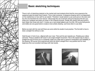 Basic sketching techniques
There is lot's of sketching material on the market and most students think that the more expensive the
equipment gets the better they'll sketch. This is total nonsense. A designers drawing skill is not dependent
on his material but on how well he can sketch. Therefore I would advise to use some pens in the store and
buy the one that feels the most natural. I discourage the use of pencils and gums because this let's you
erase your mistakes and slows you down in the creativity process. People who sketch with pens tend to
learn faster then those who don't. I mostly use a real cheap ballpoint pen from Bic. Off course Soft pencils
and chalks are very good tools to create a more artistic drawing. Just know when to use what.
Before we start with the real stuff there are some skills the student must practice. The first skill is how to
draw a straight line without a ruler.
Hold the pen in front of you, alligned with your nose. Then pull the pen towards you. Rotating your elbow
and wrist. These 2 rotations will result in one single straight movement. This is the easiest way to draw a
straight line and It'll force you to constantly rotate your page wich is good for composition and readabilty of
the drawing. Off course more experienced artist can draw a straight line in any position but for most
beginners this is an excellent technique with fast results.
 