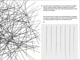 ~ The first exercice and ideal warm-up is to draw lots of straight
lines on a piece of paper. Rotate your paper if you want to
change the direction of the lines. Dont stop practicing this until!
the lines look straight.
The second exercice needs more skill and feeling to complete.
The goal is to draw parallel lines. Lines must be straight and all
in the same direction. Length is of no importance yet.
• •
 