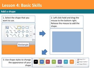 Lesson 4: Basic Skills
Add a shape

 1. Select the shape that you    2. Left click hold and drag the
 want to use.                    mouse to the bottom right.
                                 Release the mouse to add the
                                 shape.




 3. Use shape styles to change
       the appearance of your
                         shape
 
