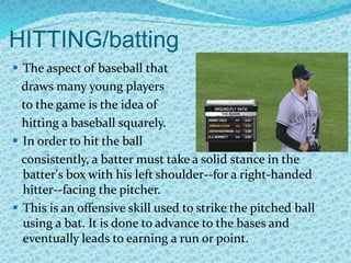 HITTING/batting
 The aspect of baseball that
draws many young players
to the game is the idea of
hitting a baseball squarely.
 In order to hit the ball
consistently, a batter must take a solid stance in the
batter's box with his left shoulder--for a right-handed
hitter--facing the pitcher.
 This is an offensive skill used to strike the pitched ball
using a bat. It is done to advance to the bases and
eventually leads to earning a run or point.
 