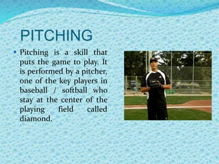 PITCHING
 Pitching is a skill that
puts the game to play. It
is performed by a pitcher,
one of the key players in
baseball / softball who
stay at the center of the
playing field called
diamond.
 